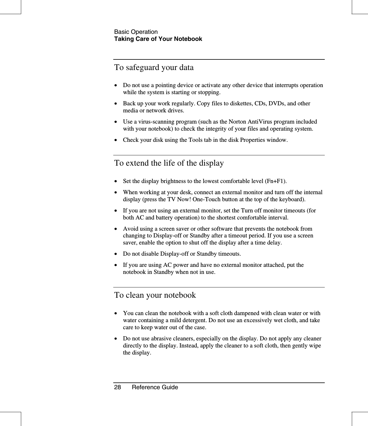 Basic OperationTaking Care of Your Notebook28 Reference GuideTo safeguard your data•  Do not use a pointing device or activate any other device that interrupts operationwhile the system is starting or stopping.•  Back up your work regularly. Copy files to diskettes, CDs, DVDs, and othermedia or network drives.•  Use a virus-scanning program (such as the Norton AntiVirus program includedwith your notebook) to check the integrity of your files and operating system.•  Check your disk using the Tools tab in the disk Properties window.To extend the life of the display•  Set the display brightness to the lowest comfortable level (Fn+F1).•  When working at your desk, connect an external monitor and turn off the internaldisplay (press the TV Now! One-Touch button at the top of the keyboard).•  If you are not using an external monitor, set the Turn off monitor timeouts (forboth AC and battery operation) to the shortest comfortable interval.•  Avoid using a screen saver or other software that prevents the notebook fromchanging to Display-off or Standby after a timeout period. If you use a screensaver, enable the option to shut off the display after a time delay.•  Do not disable Display-off or Standby timeouts.•  If you are using AC power and have no external monitor attached, put thenotebook in Standby when not in use.To clean your notebook•  You can clean the notebook with a soft cloth dampened with clean water or withwater containing a mild detergent. Do not use an excessively wet cloth, and takecare to keep water out of the case.•  Do not use abrasive cleaners, especially on the display. Do not apply any cleanerdirectly to the display. Instead, apply the cleaner to a soft cloth, then gently wipethe display.