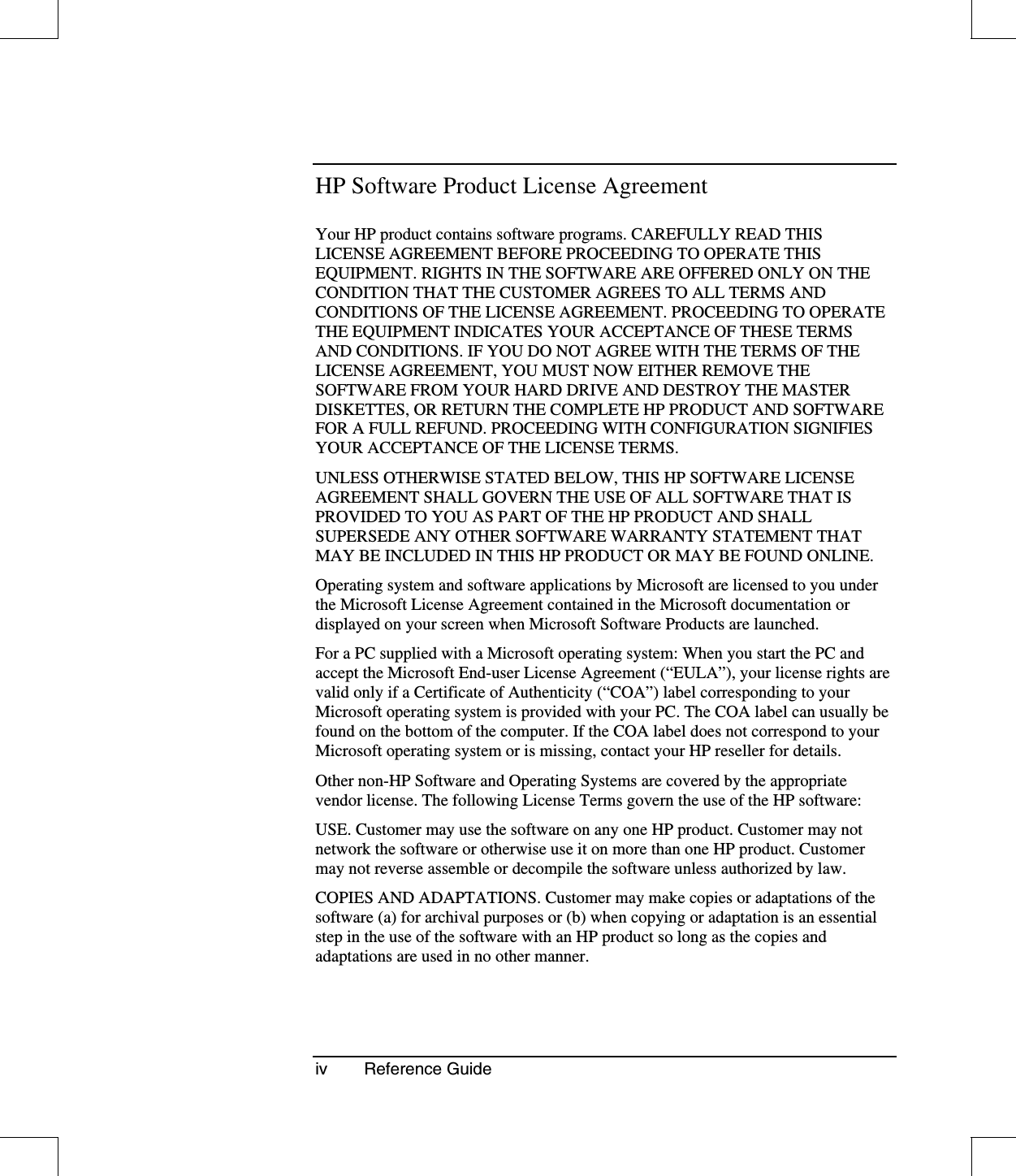 iv Reference GuideHP Software Product License AgreementYour HP product contains software programs. CAREFULLY READ THISLICENSE AGREEMENT BEFORE PROCEEDING TO OPERATE THISEQUIPMENT. RIGHTS IN THE SOFTWARE ARE OFFERED ONLY ON THECONDITION THAT THE CUSTOMER AGREES TO ALL TERMS ANDCONDITIONS OF THE LICENSE AGREEMENT. PROCEEDING TO OPERATETHE EQUIPMENT INDICATES YOUR ACCEPTANCE OF THESE TERMSAND CONDITIONS. IF YOU DO NOT AGREE WITH THE TERMS OF THELICENSE AGREEMENT, YOU MUST NOW EITHER REMOVE THESOFTWARE FROM YOUR HARD DRIVE AND DESTROY THE MASTERDISKETTES, OR RETURN THE COMPLETE HP PRODUCT AND SOFTWAREFOR A FULL REFUND. PROCEEDING WITH CONFIGURATION SIGNIFIESYOUR ACCEPTANCE OF THE LICENSE TERMS.UNLESS OTHERWISE STATED BELOW, THIS HP SOFTWARE LICENSEAGREEMENT SHALL GOVERN THE USE OF ALL SOFTWARE THAT ISPROVIDED TO YOU AS PART OF THE HP PRODUCT AND SHALLSUPERSEDE ANY OTHER SOFTWARE WARRANTY STATEMENT THATMAY BE INCLUDED IN THIS HP PRODUCT OR MAY BE FOUND ONLINE.Operating system and software applications by Microsoft are licensed to you underthe Microsoft License Agreement contained in the Microsoft documentation ordisplayed on your screen when Microsoft Software Products are launched.For a PC supplied with a Microsoft operating system: When you start the PC andaccept the Microsoft End-user License Agreement (“EULA”), your license rights arevalid only if a Certificate of Authenticity (“COA”) label corresponding to yourMicrosoft operating system is provided with your PC. The COA label can usually befound on the bottom of the computer. If the COA label does not correspond to yourMicrosoft operating system or is missing, contact your HP reseller for details.Other non-HP Software and Operating Systems are covered by the appropriatevendor license. The following License Terms govern the use of the HP software:USE. Customer may use the software on any one HP product. Customer may notnetwork the software or otherwise use it on more than one HP product. Customermay not reverse assemble or decompile the software unless authorized by law.COPIES AND ADAPTATIONS. Customer may make copies or adaptations of thesoftware (a) for archival purposes or (b) when copying or adaptation is an essentialstep in the use of the software with an HP product so long as the copies andadaptations are used in no other manner.