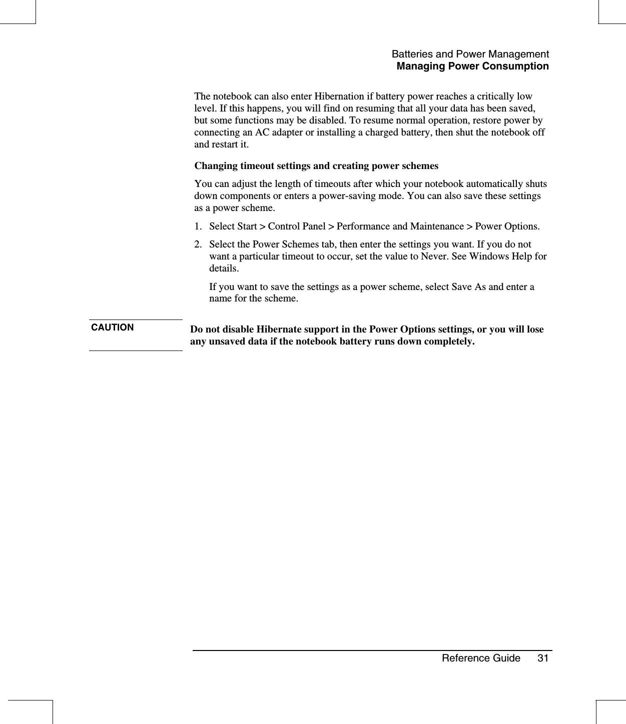 Batteries and Power ManagementManaging Power ConsumptionReference Guide 31The notebook can also enter Hibernation if battery power reaches a critically lowlevel. If this happens, you will find on resuming that all your data has been saved,but some functions may be disabled. To resume normal operation, restore power byconnecting an AC adapter or installing a charged battery, then shut the notebook offand restart it.Changing timeout settings and creating power schemesYou can adjust the length of timeouts after which your notebook automatically shutsdown components or enters a power-saving mode. You can also save these settingsas a power scheme.1. Select Start &gt; Control Panel &gt; Performance and Maintenance &gt; Power Options.2. Select the Power Schemes tab, then enter the settings you want. If you do notwant a particular timeout to occur, set the value to Never. See Windows Help fordetails.If you want to save the settings as a power scheme, select Save As and enter aname for the scheme.CAUTION Do not disable Hibernate support in the Power Options settings, or you will loseany unsaved data if the notebook battery runs down completely.