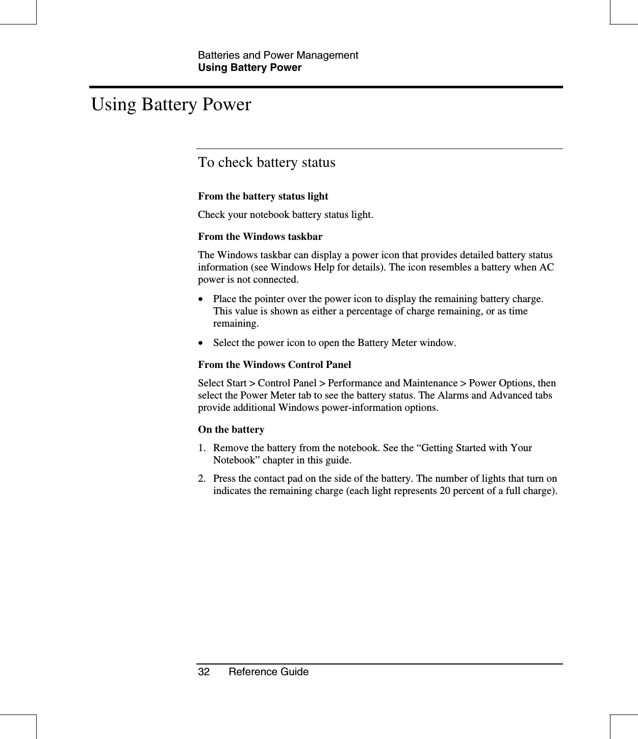 Batteries and Power ManagementUsing Battery Power32 Reference GuideUsing Battery PowerTo check battery statusFrom the battery status lightCheck your notebook battery status light.From the Windows taskbarThe Windows taskbar can display a power icon that provides detailed battery statusinformation (see Windows Help for details). The icon resembles a battery when ACpower is not connected.•  Place the pointer over the power icon to display the remaining battery charge.This value is shown as either a percentage of charge remaining, or as timeremaining.•  Select the power icon to open the Battery Meter window.From the Windows Control PanelSelect Start &gt; Control Panel &gt; Performance and Maintenance &gt; Power Options, thenselect the Power Meter tab to see the battery status. The Alarms and Advanced tabsprovide additional Windows power-information options.On the battery1. Remove the battery from the notebook. See the “Getting Started with YourNotebook” chapter in this guide.2. Press the contact pad on the side of the battery. The number of lights that turn onindicates the remaining charge (each light represents 20 percent of a full charge).