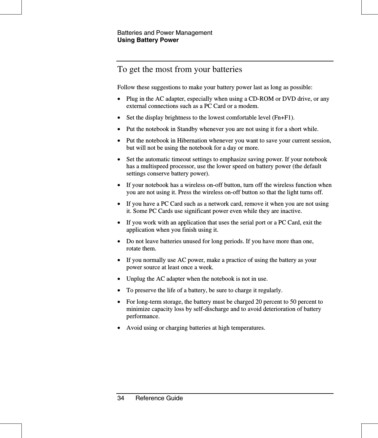 Batteries and Power ManagementUsing Battery Power34 Reference GuideTo get the most from your batteriesFollow these suggestions to make your battery power last as long as possible:•  Plug in the AC adapter, especially when using a CD-ROM or DVD drive, or anyexternal connections such as a PC Card or a modem.•  Set the display brightness to the lowest comfortable level (Fn+F1).•  Put the notebook in Standby whenever you are not using it for a short while.•  Put the notebook in Hibernation whenever you want to save your current session,but will not be using the notebook for a day or more.•  Set the automatic timeout settings to emphasize saving power. If your notebookhas a multispeed processor, use the lower speed on battery power (the defaultsettings conserve battery power).•  If your notebook has a wireless on-off button, turn off the wireless function whenyou are not using it. Press the wireless on-off button so that the light turns off.•  If you have a PC Card such as a network card, remove it when you are not usingit. Some PC Cards use significant power even while they are inactive.•  If you work with an application that uses the serial port or a PC Card, exit theapplication when you finish using it.•  Do not leave batteries unused for long periods. If you have more than one,rotate them.•  If you normally use AC power, make a practice of using the battery as yourpower source at least once a week.•  Unplug the AC adapter when the notebook is not in use.•  To preserve the life of a battery, be sure to charge it regularly.•  For long-term storage, the battery must be charged 20 percent to 50 percent tominimize capacity loss by self-discharge and to avoid deterioration of batteryperformance.•  Avoid using or charging batteries at high temperatures.