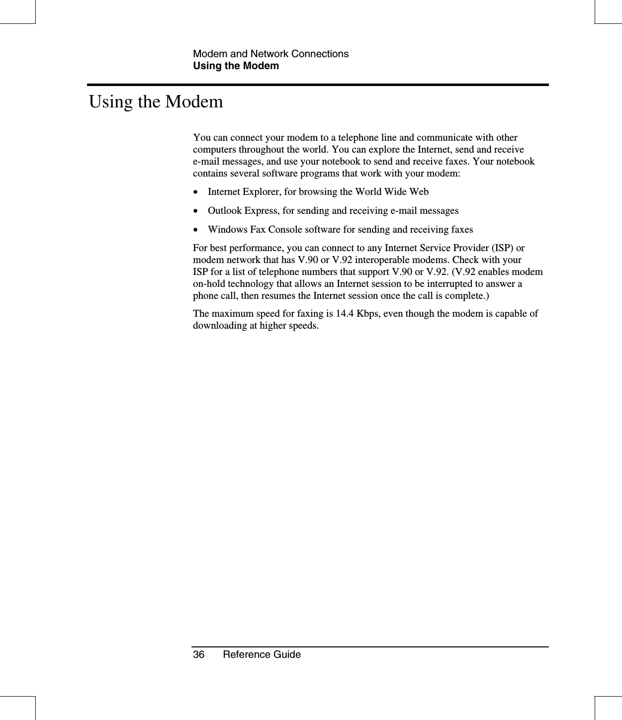 Modem and Network ConnectionsUsing the Modem36 Reference GuideUsing the ModemYou can connect your modem to a telephone line and communicate with othercomputers throughout the world. You can explore the Internet, send and receivee-mail messages, and use your notebook to send and receive faxes. Your notebookcontains several software programs that work with your modem:•  Internet Explorer, for browsing the World Wide Web•  Outlook Express, for sending and receiving e-mail messages•  Windows Fax Console software for sending and receiving faxesFor best performance, you can connect to any Internet Service Provider (ISP) ormodem network that has V.90 or V.92 interoperable modems. Check with yourISP for a list of telephone numbers that support V.90 or V.92. (V.92 enables modemon-hold technology that allows an Internet session to be interrupted to answer aphone call, then resumes the Internet session once the call is complete.)The maximum speed for faxing is 14.4 Kbps, even though the modem is capable ofdownloading at higher speeds.