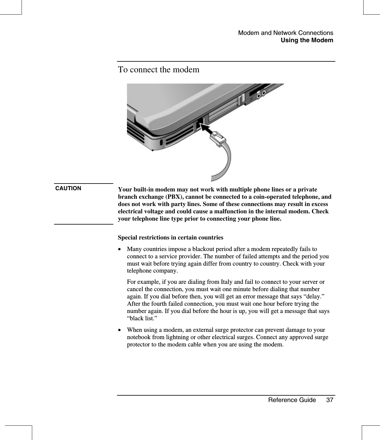 Modem and Network ConnectionsUsing the ModemReference Guide 37To connect the modemCAUTION Your built-in modem may not work with multiple phone lines or a privatebranch exchange (PBX), cannot be connected to a coin-operated telephone, anddoes not work with party lines. Some of these connections may result in excesselectrical voltage and could cause a malfunction in the internal modem. Checkyour telephone line type prior to connecting your phone line.Special restrictions in certain countries•  Many countries impose a blackout period after a modem repeatedly fails toconnect to a service provider. The number of failed attempts and the period youmust wait before trying again differ from country to country. Check with yourtelephone company.For example, if you are dialing from Italy and fail to connect to your server orcancel the connection, you must wait one minute before dialing that numberagain. If you dial before then, you will get an error message that says “delay.”After the fourth failed connection, you must wait one hour before trying thenumber again. If you dial before the hour is up, you will get a message that says“black list.”•  When using a modem, an external surge protector can prevent damage to yournotebook from lightning or other electrical surges. Connect any approved surgeprotector to the modem cable when you are using the modem.