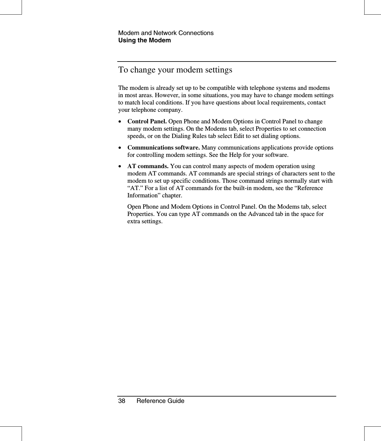 Modem and Network ConnectionsUsing the Modem38 Reference GuideTo change your modem settingsThe modem is already set up to be compatible with telephone systems and modemsin most areas. However, in some situations, you may have to change modem settingsto match local conditions. If you have questions about local requirements, contactyour telephone company.•  Control Panel. Open Phone and Modem Options in Control Panel to changemany modem settings. On the Modems tab, select Properties to set connectionspeeds, or on the Dialing Rules tab select Edit to set dialing options.•  Communications software. Many communications applications provide optionsfor controlling modem settings. See the Help for your software.•  AT commands. You can control many aspects of modem operation usingmodem AT commands. AT commands are special strings of characters sent to themodem to set up specific conditions. Those command strings normally start with“AT.” For a list of AT commands for the built-in modem, see the “ReferenceInformation” chapter.Open Phone and Modem Options in Control Panel. On the Modems tab, selectProperties. You can type AT commands on the Advanced tab in the space forextra settings.