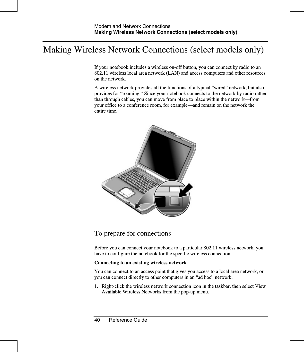 Modem and Network ConnectionsMaking Wireless Network Connections (select models only)40 Reference GuideMaking Wireless Network Connections (select models only)If your notebook includes a wireless on-off button, you can connect by radio to an802.11 wireless local area network (LAN) and access computers and other resourceson the network.A wireless network provides all the functions of a typical “wired” network, but alsoprovides for “roaming.” Since your notebook connects to the network by radio ratherthan through cables, you can move from place to place within the network—fromyour office to a conference room, for example—and remain on the network theentire time.To prepare for connectionsBefore you can connect your notebook to a particular 802.11 wireless network, youhave to configure the notebook for the specific wireless connection.Connecting to an existing wireless networkYou can connect to an access point that gives you access to a local area network, oryou can connect directly to other computers in an “ad hoc” network.1. Right-click the wireless network connection icon in the taskbar, then select ViewAvailable Wireless Networks from the pop-up menu.