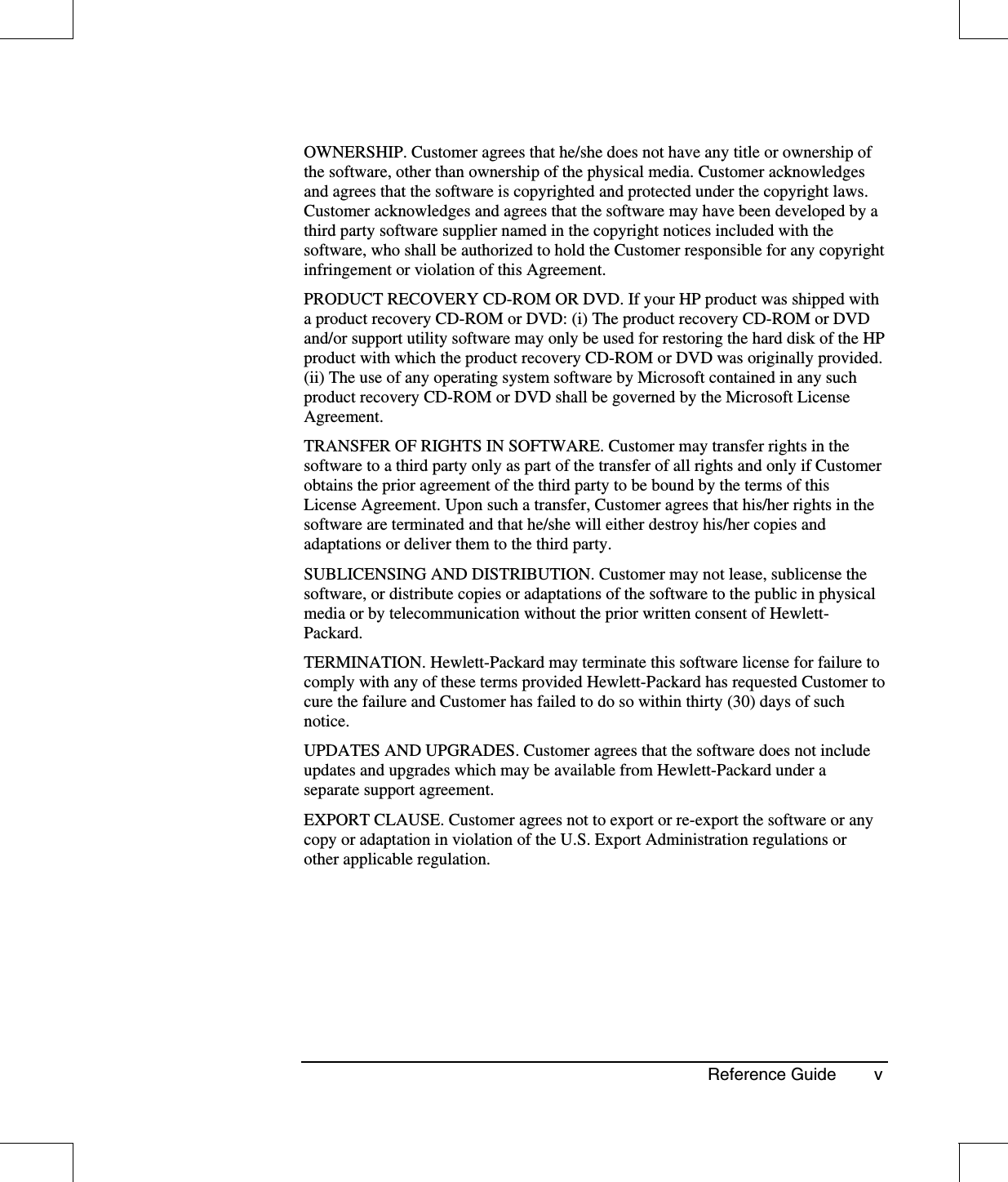 Reference Guide vOWNERSHIP. Customer agrees that he/she does not have any title or ownership ofthe software, other than ownership of the physical media. Customer acknowledgesand agrees that the software is copyrighted and protected under the copyright laws.Customer acknowledges and agrees that the software may have been developed by athird party software supplier named in the copyright notices included with thesoftware, who shall be authorized to hold the Customer responsible for any copyrightinfringement or violation of this Agreement.PRODUCT RECOVERY CD-ROM OR DVD. If your HP product was shipped witha product recovery CD-ROM or DVD: (i) The product recovery CD-ROM or DVDand/or support utility software may only be used for restoring the hard disk of the HPproduct with which the product recovery CD-ROM or DVD was originally provided.(ii) The use of any operating system software by Microsoft contained in any suchproduct recovery CD-ROM or DVD shall be governed by the Microsoft LicenseAgreement.TRANSFER OF RIGHTS IN SOFTWARE. Customer may transfer rights in thesoftware to a third party only as part of the transfer of all rights and only if Customerobtains the prior agreement of the third party to be bound by the terms of thisLicense Agreement. Upon such a transfer, Customer agrees that his/her rights in thesoftware are terminated and that he/she will either destroy his/her copies andadaptations or deliver them to the third party.SUBLICENSING AND DISTRIBUTION. Customer may not lease, sublicense thesoftware, or distribute copies or adaptations of the software to the public in physicalmedia or by telecommunication without the prior written consent of Hewlett-Packard.TERMINATION. Hewlett-Packard may terminate this software license for failure tocomply with any of these terms provided Hewlett-Packard has requested Customer tocure the failure and Customer has failed to do so within thirty (30) days of suchnotice.UPDATES AND UPGRADES. Customer agrees that the software does not includeupdates and upgrades which may be available from Hewlett-Packard under aseparate support agreement.EXPORT CLAUSE. Customer agrees not to export or re-export the software or anycopy or adaptation in violation of the U.S. Export Administration regulations orother applicable regulation.