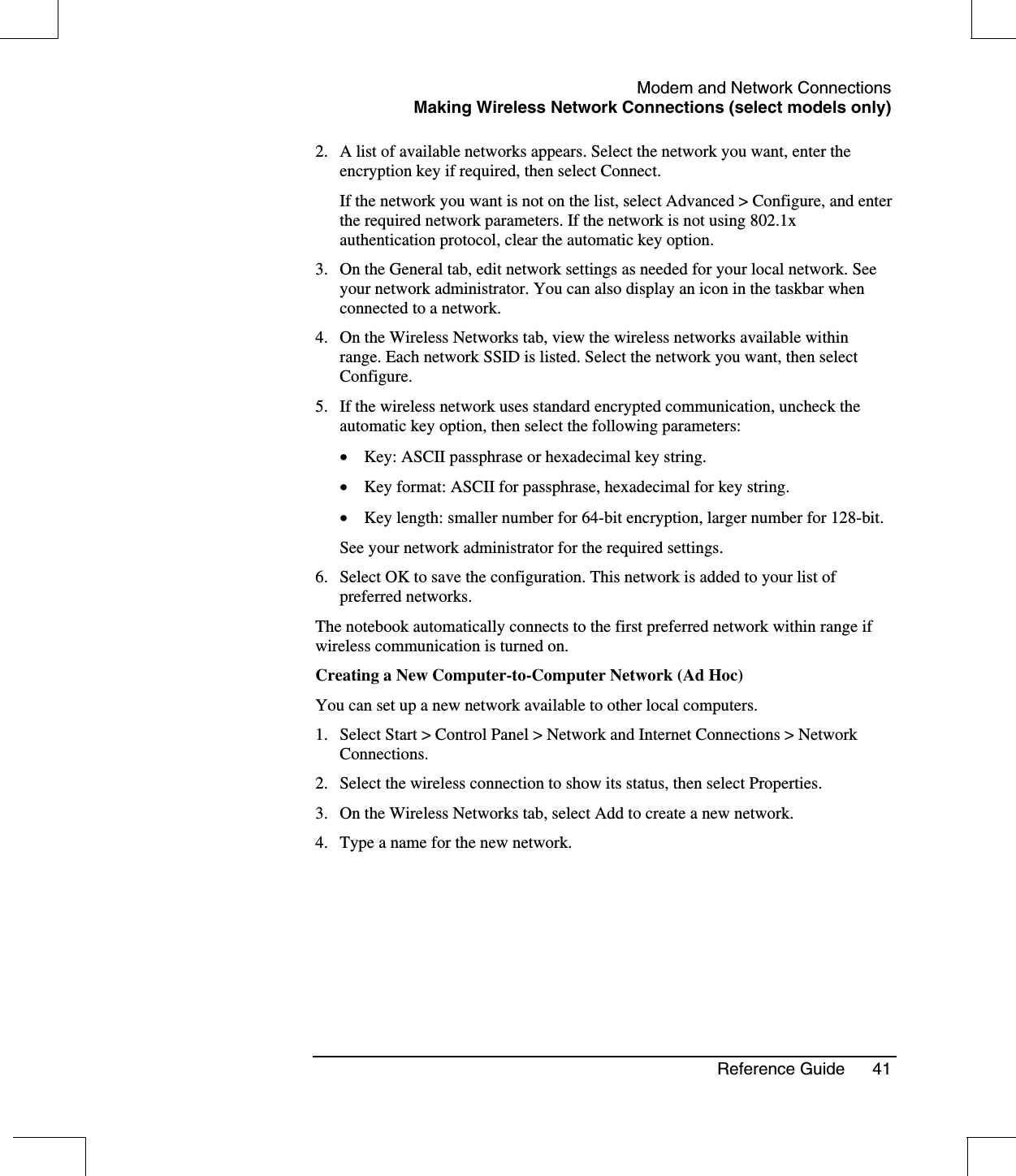 Modem and Network ConnectionsMaking Wireless Network Connections (select models only)Reference Guide 412. A list of available networks appears. Select the network you want, enter theencryption key if required, then select Connect.If the network you want is not on the list, select Advanced &gt; Configure, and enterthe required network parameters. If the network is not using 802.1xauthentication protocol, clear the automatic key option.3. On the General tab, edit network settings as needed for your local network. Seeyour network administrator. You can also display an icon in the taskbar whenconnected to a network.4. On the Wireless Networks tab, view the wireless networks available withinrange. Each network SSID is listed. Select the network you want, then selectConfigure.5. If the wireless network uses standard encrypted communication, uncheck theautomatic key option, then select the following parameters:•  Key: ASCII passphrase or hexadecimal key string.•  Key format: ASCII for passphrase, hexadecimal for key string.•  Key length: smaller number for 64-bit encryption, larger number for 128-bit.See your network administrator for the required settings.6. Select OK to save the configuration. This network is added to your list ofpreferred networks.The notebook automatically connects to the first preferred network within range ifwireless communication is turned on.Creating a New Computer-to-Computer Network (Ad Hoc)You can set up a new network available to other local computers.1. Select Start &gt; Control Panel &gt; Network and Internet Connections &gt; NetworkConnections.2. Select the wireless connection to show its status, then select Properties.3. On the Wireless Networks tab, select Add to create a new network.4. Type a name for the new network.