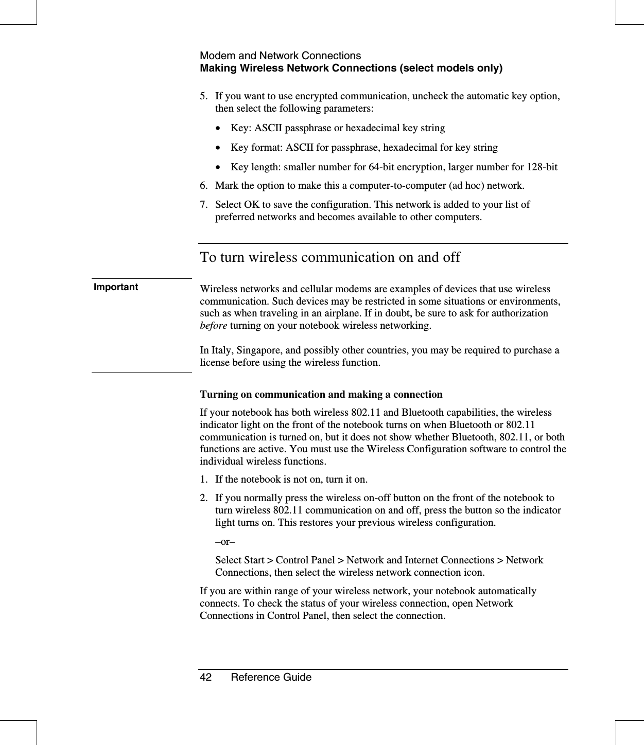 Modem and Network ConnectionsMaking Wireless Network Connections (select models only)42 Reference Guide5. If you want to use encrypted communication, uncheck the automatic key option,then select the following parameters:•  Key: ASCII passphrase or hexadecimal key string•  Key format: ASCII for passphrase, hexadecimal for key string•  Key length: smaller number for 64-bit encryption, larger number for 128-bit6. Mark the option to make this a computer-to-computer (ad hoc) network.7. Select OK to save the configuration. This network is added to your list ofpreferred networks and becomes available to other computers.To turn wireless communication on and offImportant Wireless networks and cellular modems are examples of devices that use wirelesscommunication. Such devices may be restricted in some situations or environments,such as when traveling in an airplane. If in doubt, be sure to ask for authorizationbefore turning on your notebook wireless networking.In Italy, Singapore, and possibly other countries, you may be required to purchase alicense before using the wireless function.Turning on communication and making a connectionIf your notebook has both wireless 802.11 and Bluetooth capabilities, the wirelessindicator light on the front of the notebook turns on when Bluetooth or 802.11communication is turned on, but it does not show whether Bluetooth, 802.11, or bothfunctions are active. You must use the Wireless Configuration software to control theindividual wireless functions.1. If the notebook is not on, turn it on.2. If you normally press the wireless on-off button on the front of the notebook toturn wireless 802.11 communication on and off, press the button so the indicatorlight turns on. This restores your previous wireless configuration.–or–Select Start &gt; Control Panel &gt; Network and Internet Connections &gt; NetworkConnections, then select the wireless network connection icon.If you are within range of your wireless network, your notebook automaticallyconnects. To check the status of your wireless connection, open NetworkConnections in Control Panel, then select the connection.