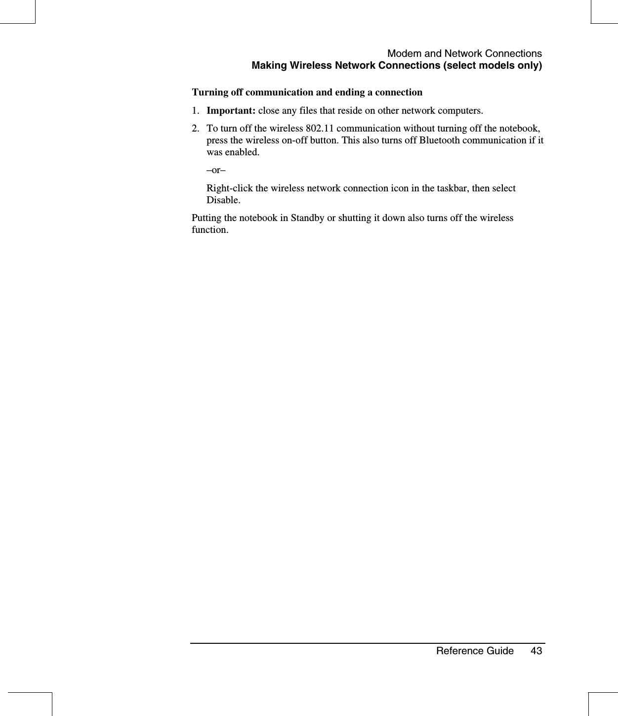 Modem and Network ConnectionsMaking Wireless Network Connections (select models only)Reference Guide 43Turning off communication and ending a connection1. Important: close any files that reside on other network computers.2. To turn off the wireless 802.11 communication without turning off the notebook,press the wireless on-off button. This also turns off Bluetooth communication if itwas enabled.–or–Right-click the wireless network connection icon in the taskbar, then selectDisable.Putting the notebook in Standby or shutting it down also turns off the wirelessfunction.