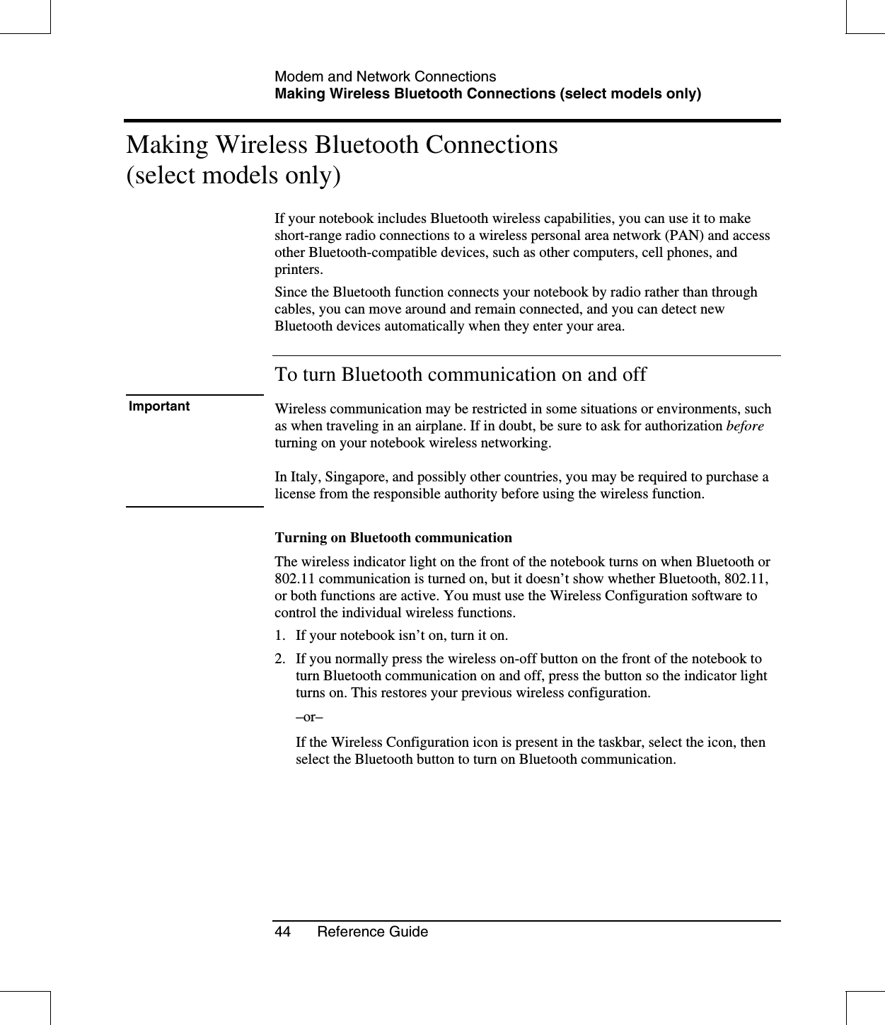 Modem and Network ConnectionsMaking Wireless Bluetooth Connections (select models only)44 Reference GuideMaking Wireless Bluetooth Connections(select models only)If your notebook includes Bluetooth wireless capabilities, you can use it to makeshort-range radio connections to a wireless personal area network (PAN) and accessother Bluetooth-compatible devices, such as other computers, cell phones, andprinters.Since the Bluetooth function connects your notebook by radio rather than throughcables, you can move around and remain connected, and you can detect newBluetooth devices automatically when they enter your area.To turn Bluetooth communication on and offImportant Wireless communication may be restricted in some situations or environments, suchas when traveling in an airplane. If in doubt, be sure to ask for authorization beforeturning on your notebook wireless networking.In Italy, Singapore, and possibly other countries, you may be required to purchase alicense from the responsible authority before using the wireless function.Turning on Bluetooth communicationThe wireless indicator light on the front of the notebook turns on when Bluetooth or802.11 communication is turned on, but it doesn’t show whether Bluetooth, 802.11,or both functions are active. You must use the Wireless Configuration software tocontrol the individual wireless functions.1. If your notebook isn’t on, turn it on.2. If you normally press the wireless on-off button on the front of the notebook toturn Bluetooth communication on and off, press the button so the indicator lightturns on. This restores your previous wireless configuration.–or–If the Wireless Configuration icon is present in the taskbar, select the icon, thenselect the Bluetooth button to turn on Bluetooth communication.