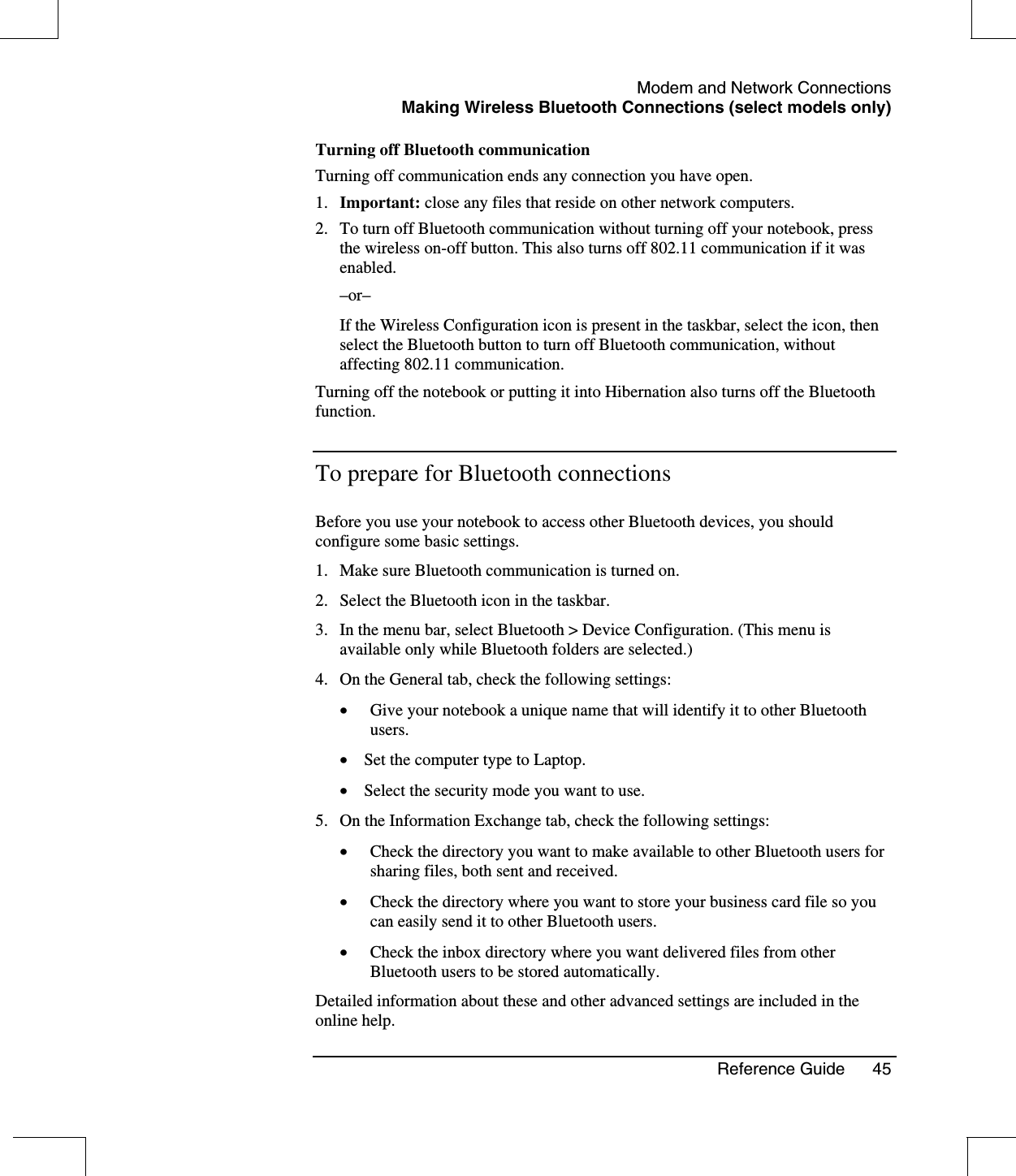 Modem and Network ConnectionsMaking Wireless Bluetooth Connections (select models only)Reference Guide 45Turning off Bluetooth communicationTurning off communication ends any connection you have open.1. Important: close any files that reside on other network computers.2. To turn off Bluetooth communication without turning off your notebook, pressthe wireless on-off button. This also turns off 802.11 communication if it wasenabled.–or–If the Wireless Configuration icon is present in the taskbar, select the icon, thenselect the Bluetooth button to turn off Bluetooth communication, withoutaffecting 802.11 communication.Turning off the notebook or putting it into Hibernation also turns off the Bluetoothfunction.To prepare for Bluetooth connectionsBefore you use your notebook to access other Bluetooth devices, you shouldconfigure some basic settings.1. Make sure Bluetooth communication is turned on.2. Select the Bluetooth icon in the taskbar.3. In the menu bar, select Bluetooth &gt; Device Configuration. (This menu isavailable only while Bluetooth folders are selected.)4. On the General tab, check the following settings:•  Give your notebook a unique name that will identify it to other Bluetoothusers.•  Set the computer type to Laptop.•  Select the security mode you want to use.5. On the Information Exchange tab, check the following settings:•  Check the directory you want to make available to other Bluetooth users forsharing files, both sent and received.•  Check the directory where you want to store your business card file so youcan easily send it to other Bluetooth users.•  Check the inbox directory where you want delivered files from otherBluetooth users to be stored automatically.Detailed information about these and other advanced settings are included in theonline help.