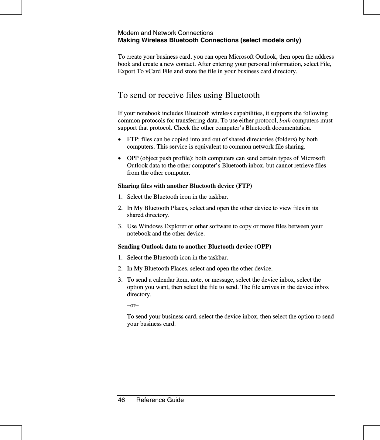 Modem and Network ConnectionsMaking Wireless Bluetooth Connections (select models only)46 Reference GuideTo create your business card, you can open Microsoft Outlook, then open the addressbook and create a new contact. After entering your personal information, select File,Export To vCard File and store the file in your business card directory.To send or receive files using BluetoothIf your notebook includes Bluetooth wireless capabilities, it supports the followingcommon protocols for transferring data. To use either protocol, both computers mustsupport that protocol. Check the other computer’s Bluetooth documentation.•  FTP: files can be copied into and out of shared directories (folders) by bothcomputers. This service is equivalent to common network file sharing.•  OPP (object push profile): both computers can send certain types of MicrosoftOutlook data to the other computer’s Bluetooth inbox, but cannot retrieve filesfrom the other computer.Sharing files with another Bluetooth device (FTP)1. Select the Bluetooth icon in the taskbar.2. In My Bluetooth Places, select and open the other device to view files in itsshared directory.3. Use Windows Explorer or other software to copy or move files between yournotebook and the other device.Sending Outlook data to another Bluetooth device (OPP)1. Select the Bluetooth icon in the taskbar.2. In My Bluetooth Places, select and open the other device.3. To send a calendar item, note, or message, select the device inbox, select theoption you want, then select the file to send. The file arrives in the device inboxdirectory.–or–To send your business card, select the device inbox, then select the option to sendyour business card.