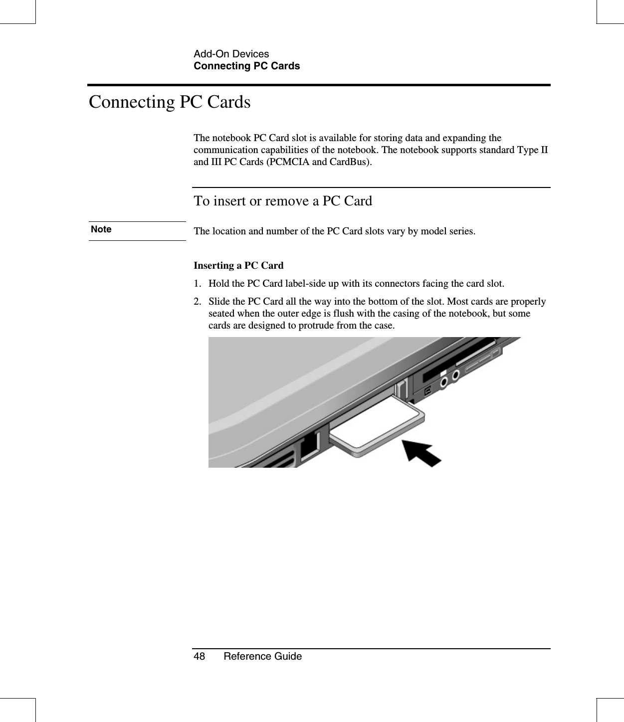 Add-On DevicesConnecting PC Cards48 Reference GuideConnecting PC CardsThe notebook PC Card slot is available for storing data and expanding thecommunication capabilities of the notebook. The notebook supports standard Type IIand III PC Cards (PCMCIA and CardBus).To insert or remove a PC CardNote The location and number of the PC Card slots vary by model series.Inserting a PC Card1. Hold the PC Card label-side up with its connectors facing the card slot.2. Slide the PC Card all the way into the bottom of the slot. Most cards are properlyseated when the outer edge is flush with the casing of the notebook, but somecards are designed to protrude from the case.