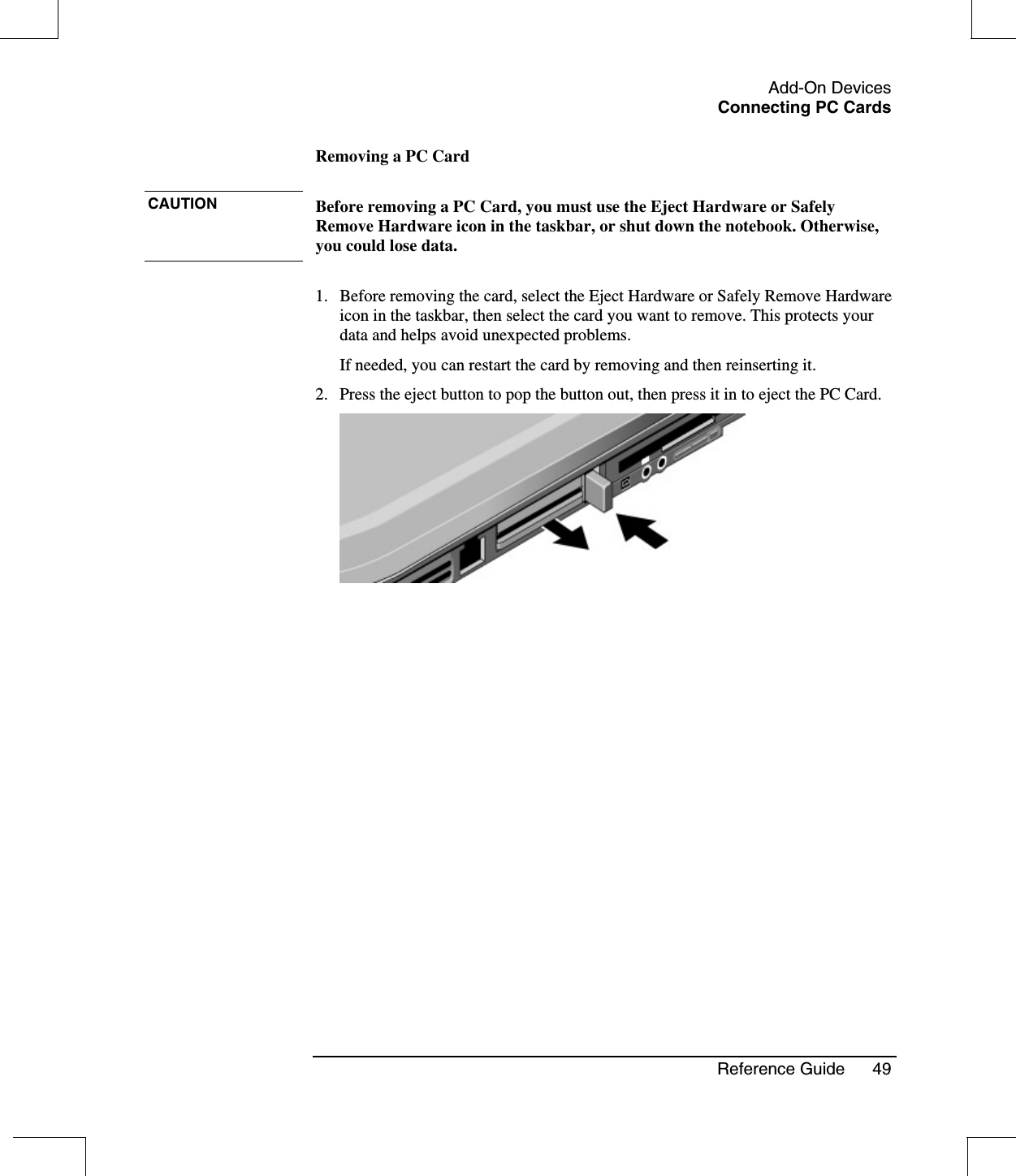 Add-On DevicesConnecting PC CardsReference Guide 49Removing a PC CardCAUTION Before removing a PC Card, you must use the Eject Hardware or SafelyRemove Hardware icon in the taskbar, or shut down the notebook. Otherwise,you could lose data.1. Before removing the card, select the Eject Hardware or Safely Remove Hardwareicon in the taskbar, then select the card you want to remove. This protects yourdata and helps avoid unexpected problems.If needed, you can restart the card by removing and then reinserting it.2. Press the eject button to pop the button out, then press it in to eject the PC Card.