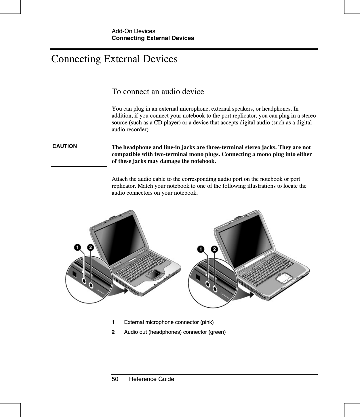 Add-On DevicesConnecting External Devices50 Reference GuideConnecting External DevicesTo connect an audio deviceYou can plug in an external microphone, external speakers, or headphones. Inaddition, if you connect your notebook to the port replicator, you can plug in a stereosource (such as a CD player) or a device that accepts digital audio (such as a digitalaudio recorder).CAUTION The headphone and line-in jacks are three-terminal stereo jacks. They are notcompatible with two-terminal mono plugs. Connecting a mono plug into eitherof these jacks may damage the notebook.Attach the audio cable to the corresponding audio port on the notebook or portreplicator. Match your notebook to one of the following illustrations to locate theaudio connectors on your notebook.1External microphone connector (pink)2Audio out (headphones) connector (green)