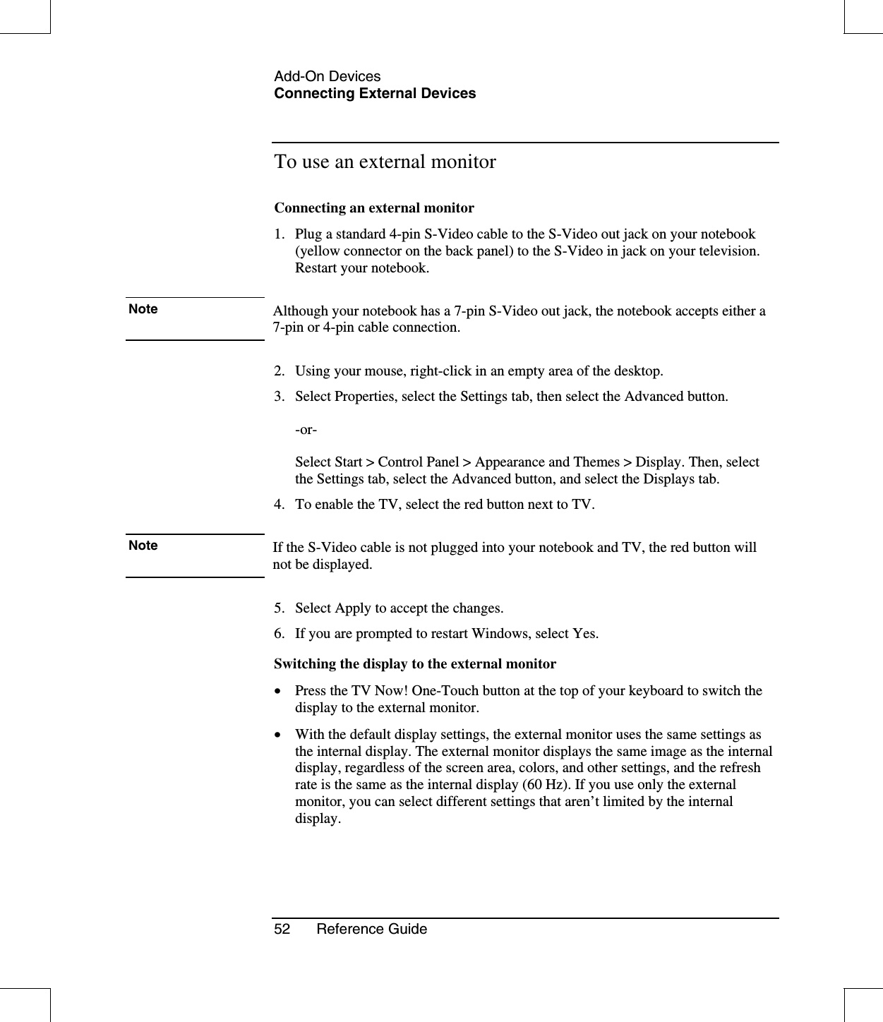 Add-On DevicesConnecting External Devices52 Reference GuideTo use an external monitorConnecting an external monitor1. Plug a standard 4-pin S-Video cable to the S-Video out jack on your notebook(yellow connector on the back panel) to the S-Video in jack on your television.Restart your notebook.Note Although your notebook has a 7-pin S-Video out jack, the notebook accepts either a 7-pin or 4-pin cable connection.2. Using your mouse, right-click in an empty area of the desktop.3. Select Properties, select the Settings tab, then select the Advanced button.  -or-  Select Start &gt; Control Panel &gt; Appearance and Themes &gt; Display. Then, select the Settings tab, select the Advanced button, and select the Displays tab.4. To enable the TV, select the red button next to TV.Note If the S-Video cable is not plugged into your notebook and TV, the red button will not be displayed.5. Select Apply to accept the changes.6. If you are prompted to restart Windows, select Yes.Switching the display to the external monitor•  Press the TV Now! One-Touch button at the top of your keyboard to switch thedisplay to the external monitor.•  With the default display settings, the external monitor uses the same settings asthe internal display. The external monitor displays the same image as the internaldisplay, regardless of the screen area, colors, and other settings, and the refreshrate is the same as the internal display (60 Hz). If you use only the externalmonitor, you can select different settings that aren’t limited by the internaldisplay.