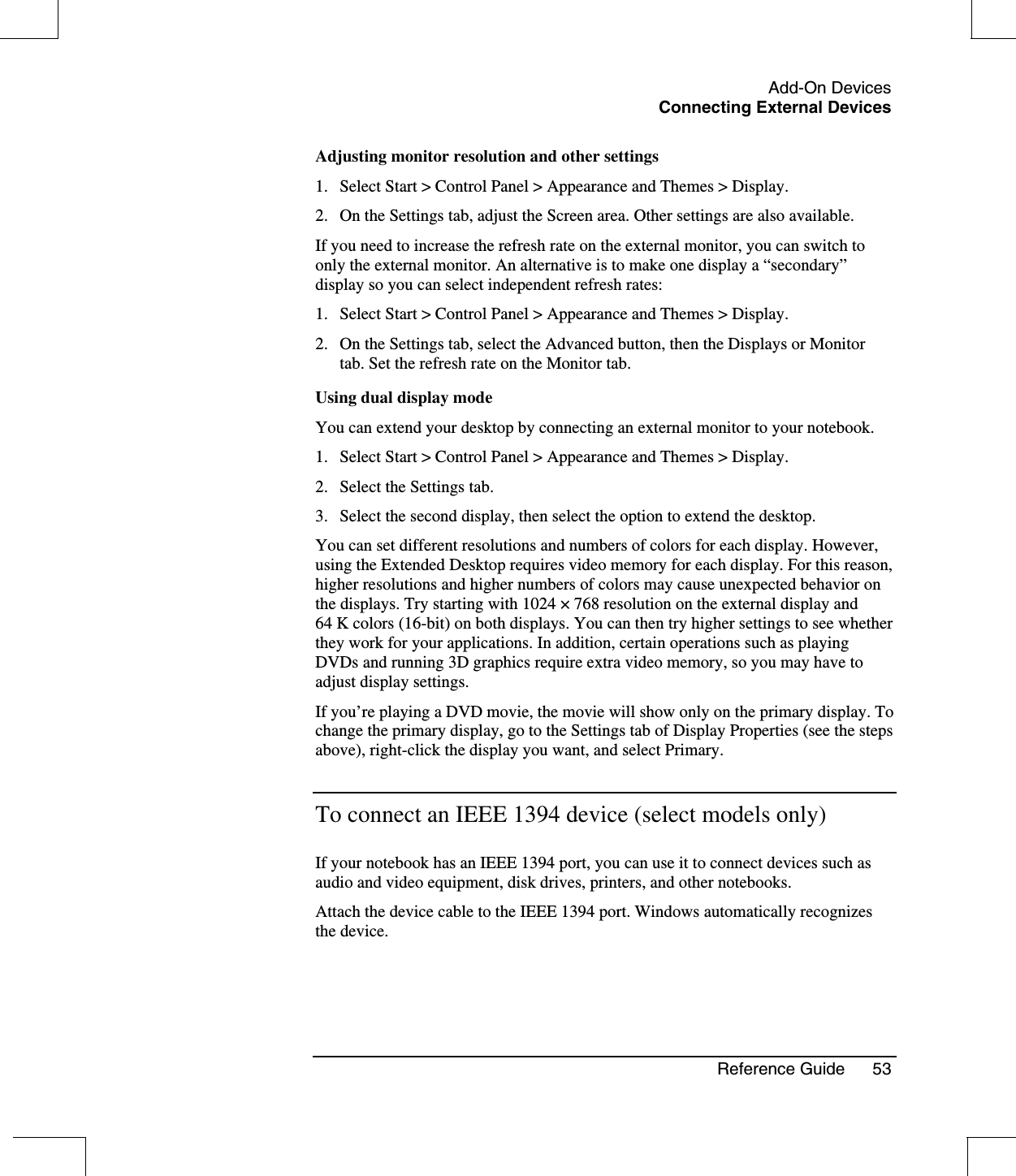 Add-On DevicesConnecting External DevicesReference Guide 53Adjusting monitor resolution and other settings1. Select Start &gt; Control Panel &gt; Appearance and Themes &gt; Display.2. On the Settings tab, adjust the Screen area. Other settings are also available.If you need to increase the refresh rate on the external monitor, you can switch toonly the external monitor. An alternative is to make one display a “secondary”display so you can select independent refresh rates:1. Select Start &gt; Control Panel &gt; Appearance and Themes &gt; Display.2. On the Settings tab, select the Advanced button, then the Displays or Monitortab. Set the refresh rate on the Monitor tab.Using dual display modeYou can extend your desktop by connecting an external monitor to your notebook.1. Select Start &gt; Control Panel &gt; Appearance and Themes &gt; Display.2. Select the Settings tab.3. Select the second display, then select the option to extend the desktop.You can set different resolutions and numbers of colors for each display. However,using the Extended Desktop requires video memory for each display. For this reason,higher resolutions and higher numbers of colors may cause unexpected behavior onthe displays. Try starting with 1024 ×768 resolution on the external display and64 K colors (16-bit) on both displays. You can then try higher settings to see whetherthey work for your applications. In addition, certain operations such as playingDVDs and running 3D graphics require extra video memory, so you may have toadjust display settings.If you’re playing a DVD movie, the movie will show only on the primary display. Tochange the primary display, go to the Settings tab of Display Properties (see the stepsabove), right-click the display you want, and select Primary.To connect an IEEE 1394 device (select models only)If your notebook has an IEEE 1394 port, you can use it to connect devices such asaudio and video equipment, disk drives, printers, and other notebooks.Attach the device cable to the IEEE 1394 port. Windows automatically recognizesthe device.
