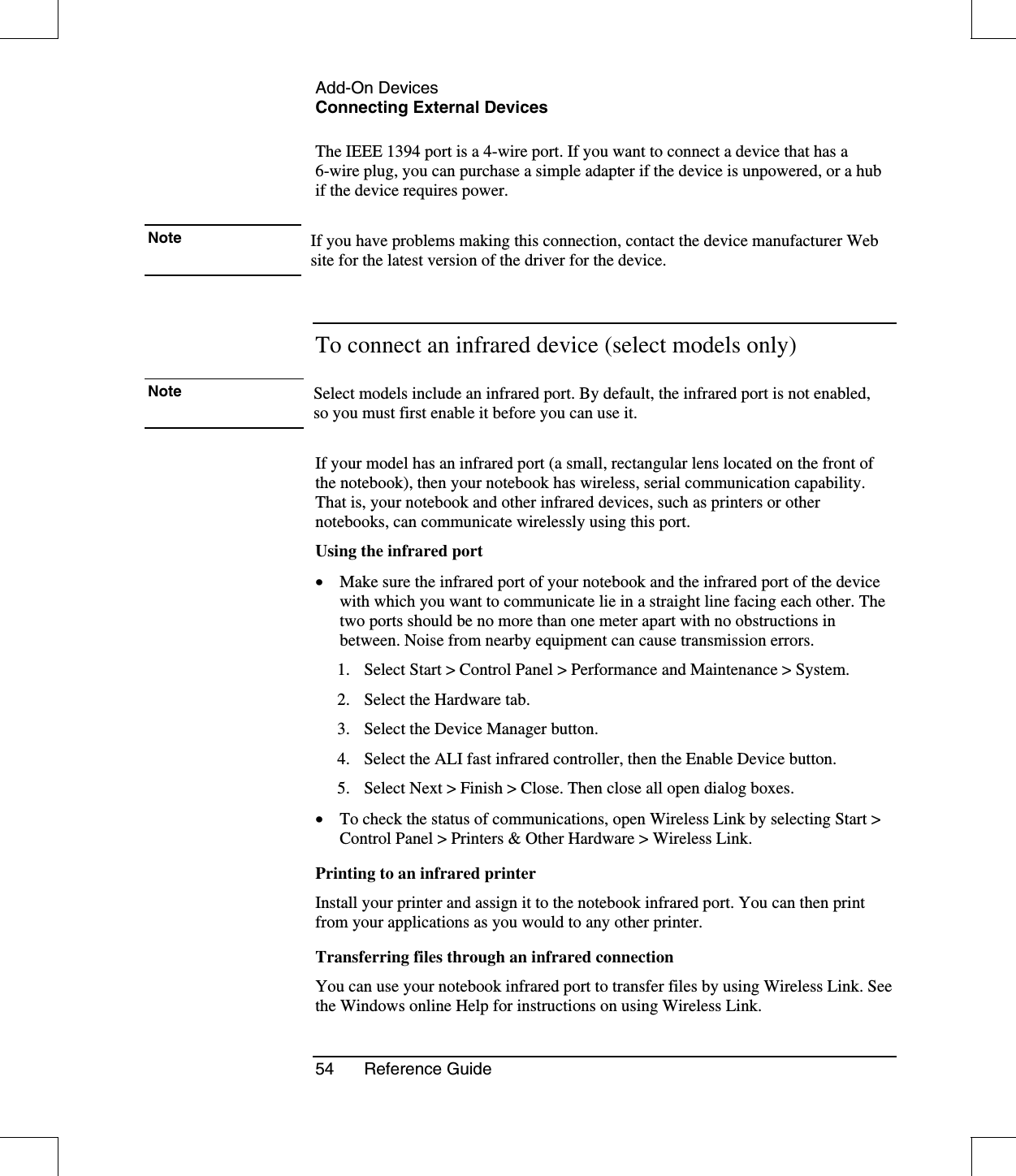 Add-On DevicesConnecting External Devices54 Reference GuideThe IEEE 1394 port is a 4-wire port. If you want to connect a device that has a6-wire plug, you can purchase a simple adapter if the device is unpowered, or a hubif the device requires power.Note If you have problems making this connection, contact the device manufacturer Website for the latest version of the driver for the device.To connect an infrared device (select models only)Note Select models include an infrared port. By default, the infrared port is not enabled, so you must first enable it before you can use it.If your model has an infrared port (a small, rectangular lens located on the front ofthe notebook), then your notebook has wireless, serial communication capability.That is, your notebook and other infrared devices, such as printers or othernotebooks, can communicate wirelessly using this port.Using the infrared port•  Make sure the infrared port of your notebook and the infrared port of the devicewith which you want to communicate lie in a straight line facing each other. Thetwo ports should be no more than one meter apart with no obstructions inbetween. Noise from nearby equipment can cause transmission errors.1. Select Start &gt; Control Panel &gt; Performance and Maintenance &gt; System.2. Select the Hardware tab.3. Select the Device Manager button.4. Select the ALI fast infrared controller, then the Enable Device button.5. Select Next &gt; Finish &gt; Close. Then close all open dialog boxes.•  To check the status of communications, open Wireless Link by selecting Start &gt;Control Panel &gt; Printers &amp; Other Hardware &gt; Wireless Link.Printing to an infrared printerInstall your printer and assign it to the notebook infrared port. You can then printfrom your applications as you would to any other printer.Transferring files through an infrared connectionYou can use your notebook infrared port to transfer files by using Wireless Link. Seethe Windows online Help for instructions on using Wireless Link.