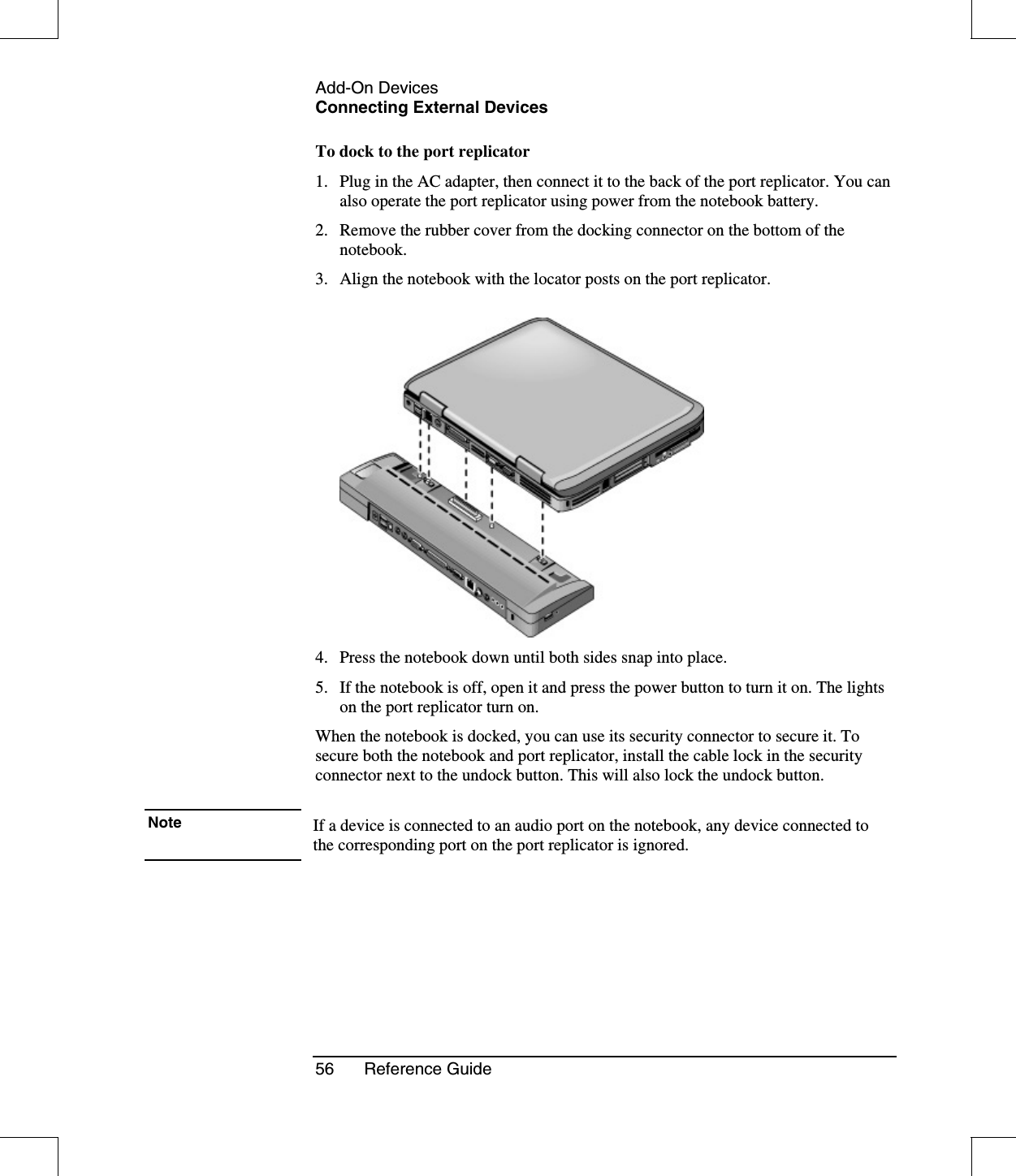 Add-On DevicesConnecting External Devices56 Reference GuideTo dock to the port replicator1. Plug in the AC adapter, then connect it to the back of the port replicator. You canalso operate the port replicator using power from the notebook battery.2. Remove the rubber cover from the docking connector on the bottom of thenotebook.3. Align the notebook with the locator posts on the port replicator.4. Press the notebook down until both sides snap into place.5. If the notebook is off, open it and press the power button to turn it on. The lightson the port replicator turn on.When the notebook is docked, you can use its security connector to secure it. Tosecure both the notebook and port replicator, install the cable lock in the securityconnector next to the undock button. This will also lock the undock button.Note If a device is connected to an audio port on the notebook, any device connected tothe corresponding port on the port replicator is ignored.