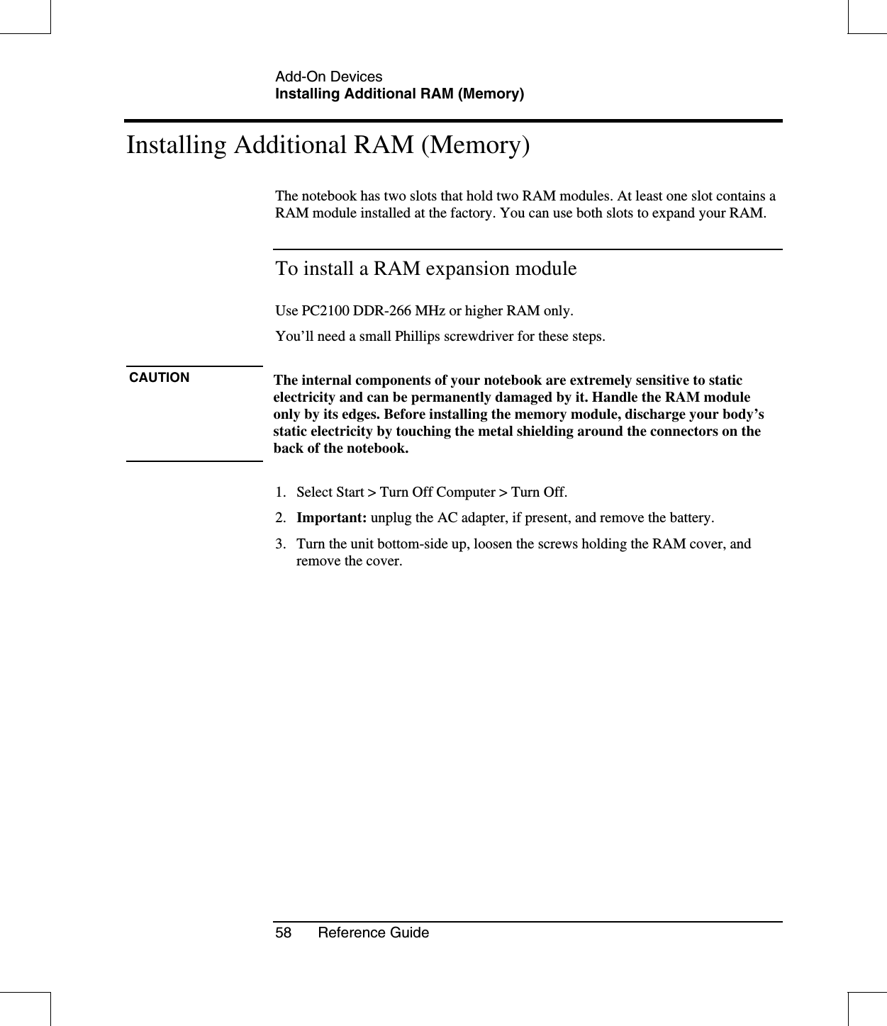 Add-On DevicesInstalling Additional RAM (Memory)58 Reference GuideInstalling Additional RAM (Memory)The notebook has two slots that hold two RAM modules. At least one slot contains aRAM module installed at the factory. You can use both slots to expand your RAM.To install a RAM expansion moduleUse PC2100 DDR-266 MHz or higher RAM only.You’ll need a small Phillips screwdriver for these steps.CAUTION The internal components of your notebook are extremely sensitive to staticelectricity and can be permanently damaged by it. Handle the RAM moduleonly by its edges. Before installing the memory module, discharge your body’sstatic electricity by touching the metal shielding around the connectors on theback of the notebook.1. Select Start &gt; Turn Off Computer &gt; Turn Off.2. Important: unplug the AC adapter, if present, and remove the battery.3. Turn the unit bottom-side up, loosen the screws holding the RAM cover, andremove the cover.