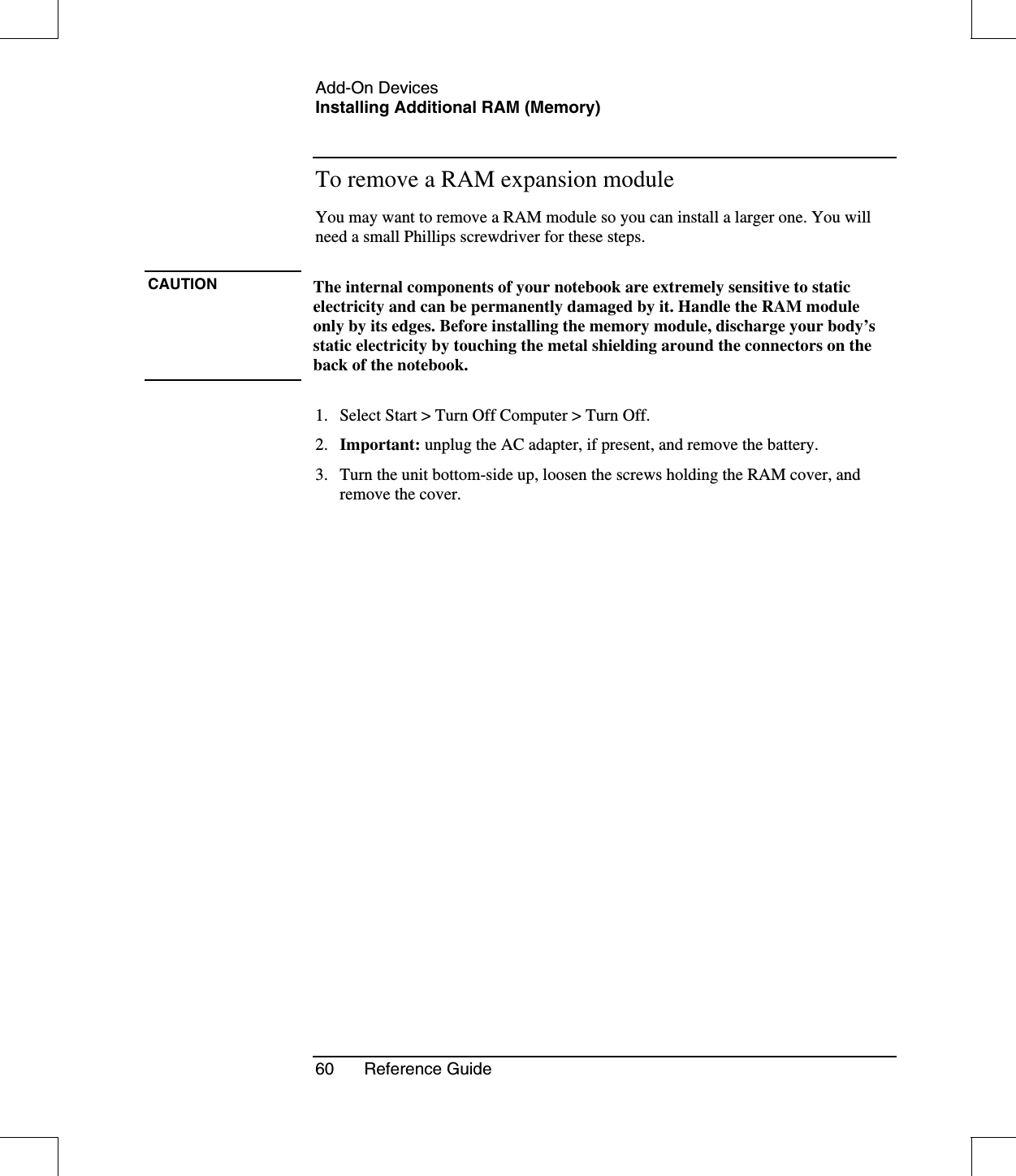 Add-On DevicesInstalling Additional RAM (Memory)60 Reference GuideTo remove a RAM expansion moduleYou may want to remove a RAM module so you can install a larger one. You willneed a small Phillips screwdriver for these steps.CAUTION The internal components of your notebook are extremely sensitive to staticelectricity and can be permanently damaged by it. Handle the RAM moduleonly by its edges. Before installing the memory module, discharge your body’sstatic electricity by touching the metal shielding around the connectors on theback of the notebook.1. Select Start &gt; Turn Off Computer &gt; Turn Off.2. Important: unplug the AC adapter, if present, and remove the battery.3. Turn the unit bottom-side up, loosen the screws holding the RAM cover, andremove the cover.