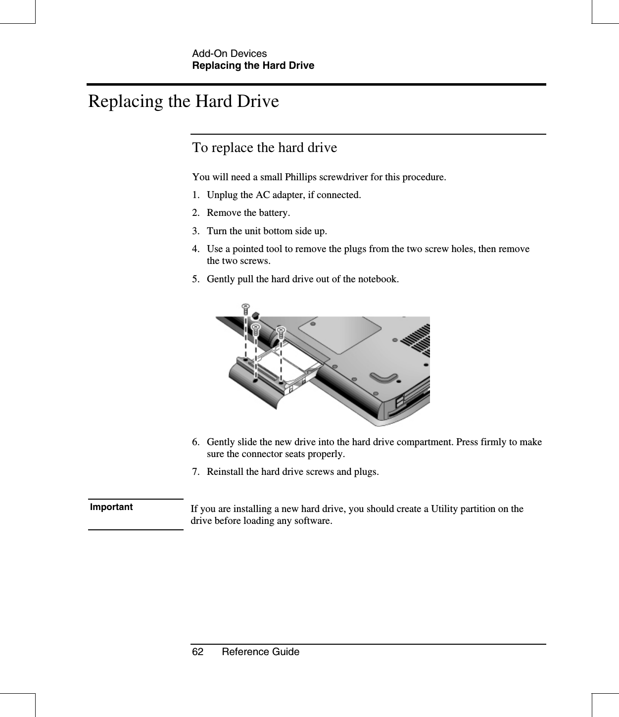 Add-On DevicesReplacing the Hard Drive62 Reference GuideReplacing the Hard DriveTo replace the hard driveYou will need a small Phillips screwdriver for this procedure.1. Unplug the AC adapter, if connected.2. Remove the battery.3. Turn the unit bottom side up.4. Use a pointed tool to remove the plugs from the two screw holes, then removethe two screws.5. Gently pull the hard drive out of the notebook.6. Gently slide the new drive into the hard drive compartment. Press firmly to makesure the connector seats properly.7. Reinstall the hard drive screws and plugs.Important If you are installing a new hard drive, you should create a Utility partition on thedrive before loading any software.