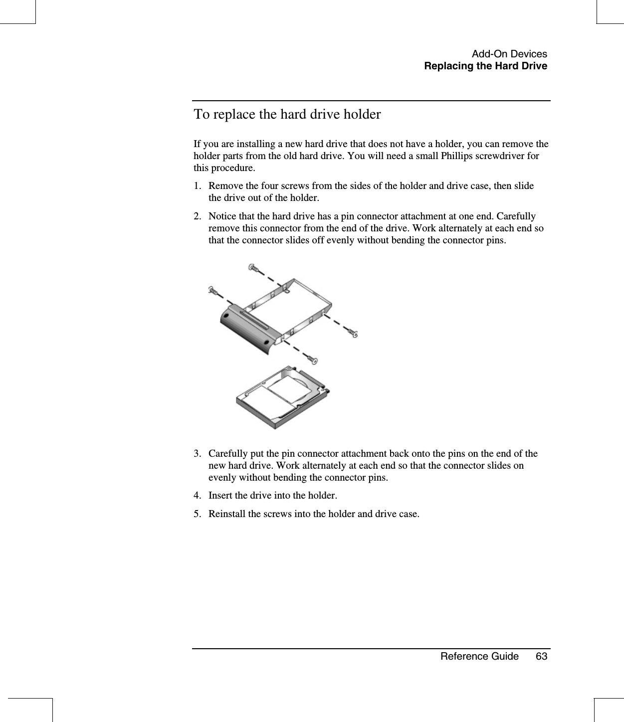 Add-On DevicesReplacing the Hard DriveReference Guide 63To replace the hard drive holderIf you are installing a new hard drive that does not have a holder, you can remove theholder parts from the old hard drive. You will need a small Phillips screwdriver forthis procedure.1. Remove the four screws from the sides of the holder and drive case, then slidethe drive out of the holder.2. Notice that the hard drive has a pin connector attachment at one end. Carefullyremove this connector from the end of the drive. Work alternately at each end sothat the connector slides off evenly without bending the connector pins.3. Carefully put the pin connector attachment back onto the pins on the end of thenew hard drive. Work alternately at each end so that the connector slides onevenly without bending the connector pins.4. Insert the drive into the holder.5. Reinstall the screws into the holder and drive case.