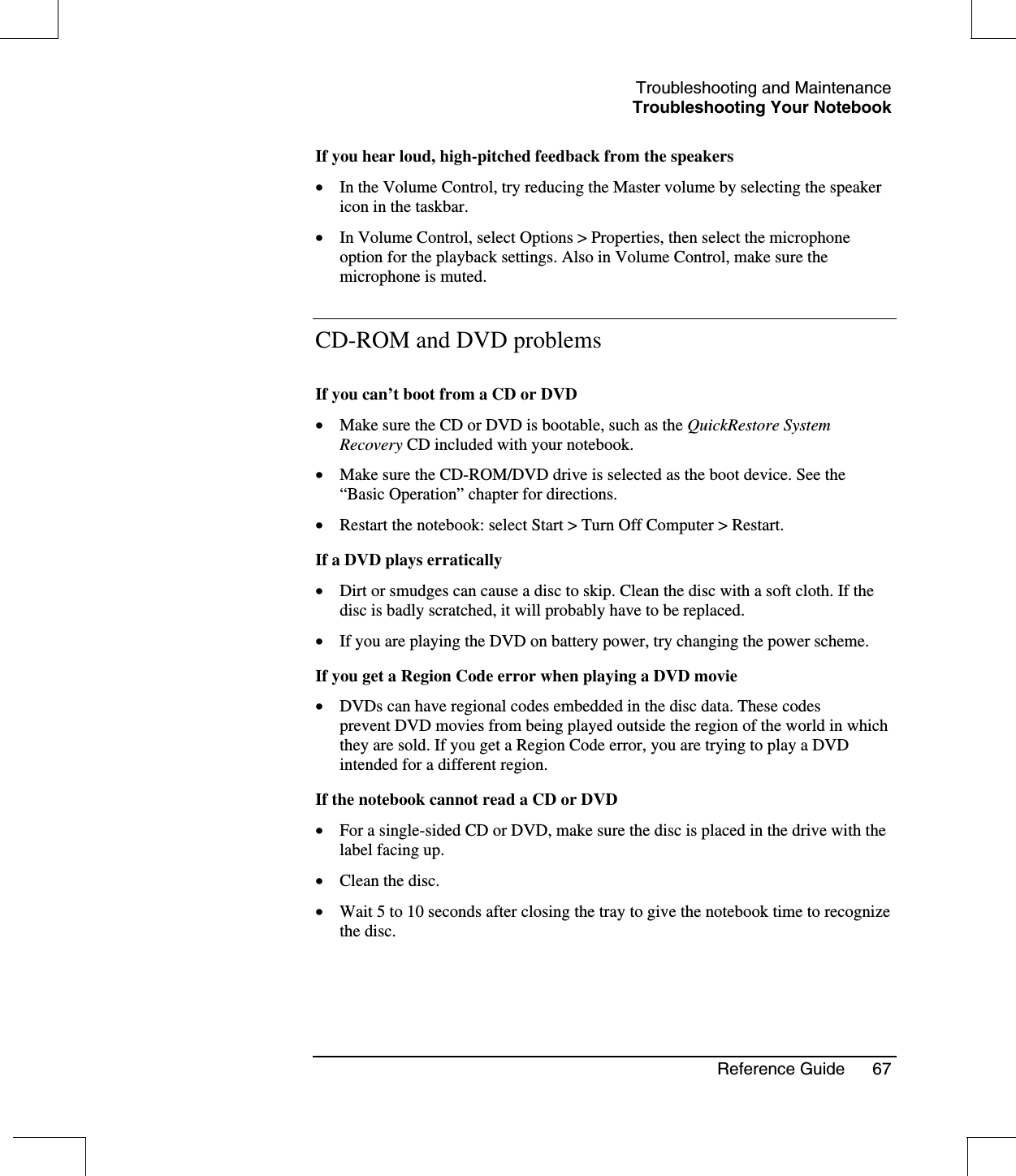 Troubleshooting and MaintenanceTroubleshooting Your NotebookReference Guide 67If you hear loud, high-pitched feedback from the speakers•  In the Volume Control, try reducing the Master volume by selecting the speakericon in the taskbar.•  In Volume Control, select Options &gt; Properties, then select the microphoneoption for the playback settings. Also in Volume Control, make sure themicrophone is muted.CD-ROM and DVD problemsIf you can’t boot from a CD or DVD•  Make sure the CD or DVD is bootable, such as the QuickRestore SystemRecovery CD included with your notebook.•  Make sure the CD-ROM/DVD drive is selected as the boot device. See the“Basic Operation”chapter for directions.•  Restart the notebook: select Start &gt; Turn Off Computer &gt; Restart.If a DVD plays erratically•  Dirt or smudges can cause a disc to skip. Clean the disc with a soft cloth. If thedisc is badly scratched, it will probably have to be replaced.•  If you are playing the DVD on battery power, try changing the power scheme.If you get a Region Code error when playing a DVD movie•  DVDs can have regional codes embedded in the disc data. These codesprevent DVD movies from being played outside the region of the world in whichthey are sold. If you get a Region Code error, you are trying to play a DVDintended for a different region.If the notebook cannot read a CD or DVD•  For a single-sided CD or DVD, make sure the disc is placed in the drive with thelabel facing up.•  Clean the disc.•  Wait 5 to 10 seconds after closing the tray to give the notebook time to recognizethe disc.