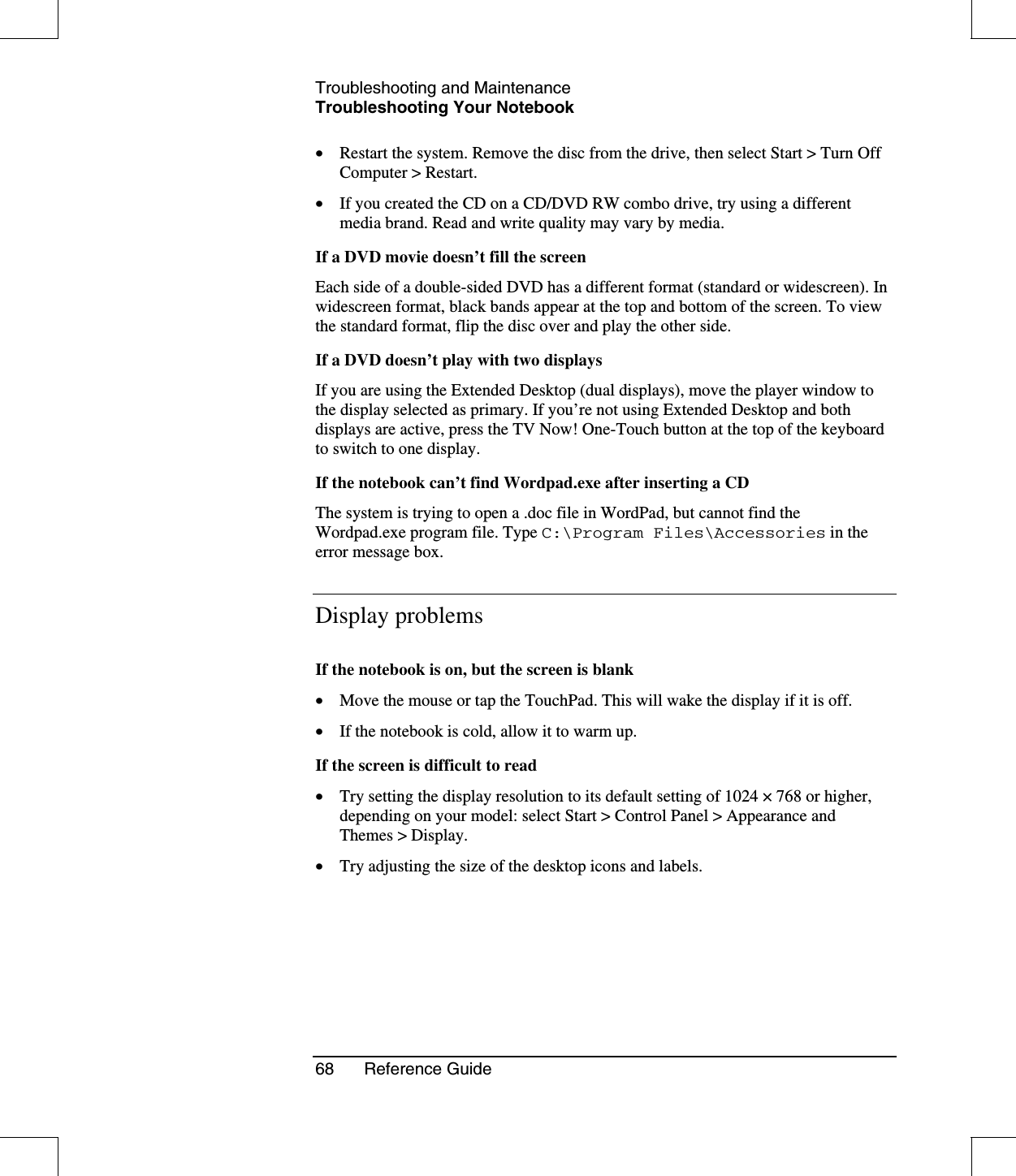 Troubleshooting and MaintenanceTroubleshooting Your Notebook68 Reference Guide•  Restart the system. Remove the disc from the drive, then select Start &gt; Turn OffComputer &gt; Restart.•  If you created the CD on a CD/DVD RW combo drive, try using a differentmedia brand. Read and write quality may vary by media.If a DVD movie doesn’t fill the screenEach side of a double-sided DVD has a different format (standard or widescreen). Inwidescreen format, black bands appear at the top and bottom of the screen. To viewthe standard format, flip the disc over and play the other side.If a DVD doesn’t play with two displaysIf you are using the Extended Desktop (dual displays), move the player window tothe display selected as primary. If you’re not using Extended Desktop and bothdisplays are active, press the TV Now! One-Touch button at the top of the keyboardto switch to one display.If the notebook can’t find Wordpad.exe after inserting a CDThe system is trying to open a .doc file in WordPad, but cannot find theWordpad.exe program file. Type C:\Program Files\Accessories in theerror message box.Display problemsIf the notebook is on, but the screen is blank•  Move the mouse or tap the TouchPad. This will wake the display if it is off.•  If the notebook is cold, allow it to warm up.If the screen is difficult to read•  Try setting the display resolution to its default setting of 1024 ×768 or higher,depending on your model: select Start &gt; Control Panel &gt; Appearance andThemes &gt; Display.•  Try adjusting the size of the desktop icons and labels.