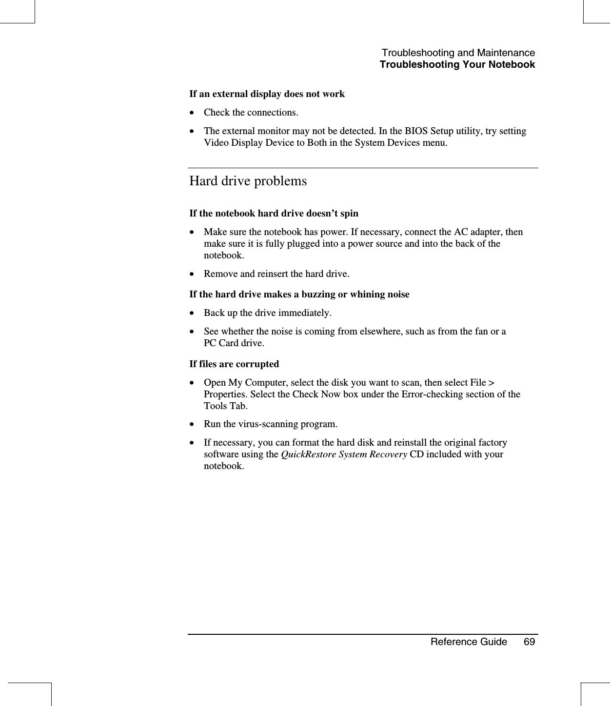 Troubleshooting and MaintenanceTroubleshooting Your NotebookReference Guide 69If an external display does not work•  Check the connections.•  The external monitor may not be detected. In the BIOS Setup utility, try settingVideo Display Device to Both in the System Devices menu.Hard drive problemsIf the notebook hard drive doesn’t spin•  Make sure the notebook has power. If necessary, connect the AC adapter, thenmake sure it is fully plugged into a power source and into the back of thenotebook.•  Remove and reinsert the hard drive.If the hard drive makes a buzzing or whining noise•  Back up the drive immediately.•  See whether the noise is coming from elsewhere, such as from the fan or aPC Card drive.If files are corrupted•  Open My Computer, select the disk you want to scan, then select File &gt;Properties. Select the Check Now box under the Error-checking section of theTools Tab.•  Run the virus-scanning program.•  If necessary, you can format the hard disk and reinstall the original factorysoftware using the QuickRestore System Recovery CD included with yournotebook.