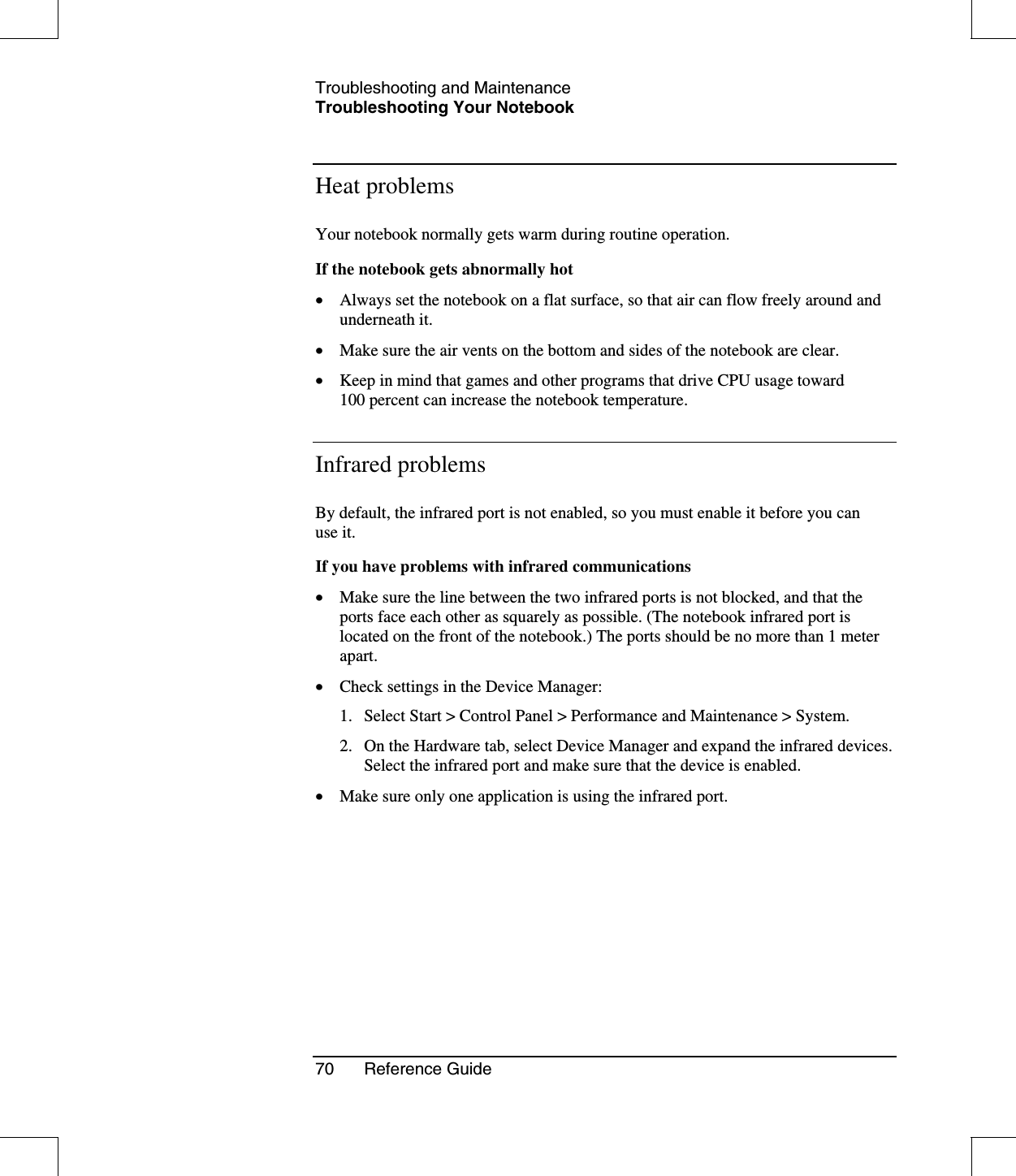 Troubleshooting and MaintenanceTroubleshooting Your Notebook70 Reference GuideHeat problemsYour notebook normally gets warm during routine operation.If the notebook gets abnormally hot•  Always set the notebook on a flat surface, so that air can flow freely around andunderneath it.•  Make sure the air vents on the bottom and sides of the notebook are clear.•  Keep in mind that games and other programs that drive CPU usage toward100 percent can increase the notebook temperature.Infrared problemsBy default, the infrared port is not enabled, so you must enable it before you canuse it.If you have problems with infrared communications•  Make sure the line between the two infrared ports is not blocked, and that theports face each other as squarely as possible. (The notebook infrared port islocated on the front of the notebook.) The ports should be no more than 1 meterapart.•  Check settings in the Device Manager:1. Select Start &gt; Control Panel &gt; Performance and Maintenance &gt; System.2. On the Hardware tab, select Device Manager and expand the infrared devices.Select the infrared port and make sure that the device is enabled.•  Make sure only one application is using the infrared port.