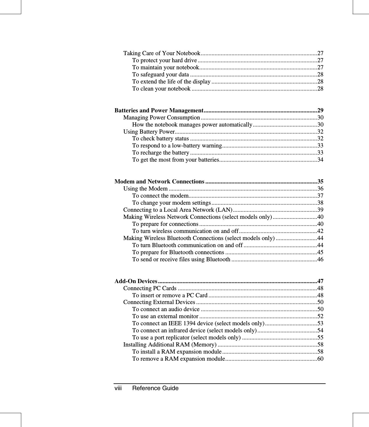 viii Reference GuideTaking Care of Your Notebook............................................................................27To protect your hard drive ..............................................................................27To maintain your notebook.............................................................................27To safeguard your data ...................................................................................28To extend the life of the display .....................................................................28To clean your notebook ..................................................................................28Batteries and Power Management..........................................................................29Managing Power Consumption............................................................................30How the notebook manages power automatically..........................................30Using Battery Power.............................................................................................32To check battery status ...................................................................................32To respond to a low-battery warning..............................................................33To recharge the battery ...................................................................................33To get the most from your batteries................................................................34Modem and Network Connections .........................................................................35Using the Modem .................................................................................................36To connect the modem....................................................................................37To change your modem settings.....................................................................38Connecting to a Local Area Network (LAN).......................................................39Making Wireless Network Connections (select models only).............................40To prepare for connections .............................................................................40To turn wireless communication on and off...................................................42Making Wireless Bluetooth Connections (select models only) ...........................44To turn Bluetooth communication on and off ................................................44To prepare for Bluetooth connections ............................................................45To send or receive files using Bluetooth ........................................................46Add-On Devices ........................................................................................................47Connecting PC Cards ...........................................................................................48To insert or remove a PC Card .......................................................................48Connecting External Devices ...............................................................................50To connect an audio device ............................................................................50To use an external monitor .............................................................................52To connect an IEEE 1394 device (select models only)..................................53To connect an infrared device (select models only).......................................54To use a port replicator (select models only) .................................................55Installing Additional RAM (Memory) .................................................................58To install a RAM expansion module..............................................................58To remove a RAM expansion module............................................................60
