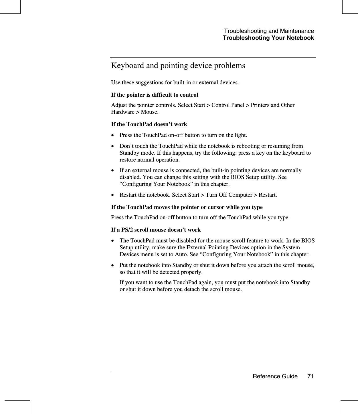 Troubleshooting and MaintenanceTroubleshooting Your NotebookReference Guide 71Keyboard and pointing device problemsUse these suggestions for built-in or external devices.If the pointer is difficult to controlAdjust the pointer controls. Select Start &gt; Control Panel &gt; Printers and OtherHardware &gt; Mouse.If the TouchPad doesn’t work•  Press the TouchPad on-off button to turn on the light.•  Don’t touch the TouchPad while the notebook is rebooting or resuming fromStandby mode. If this happens, try the following: press a key on the keyboard torestore normal operation.•  If an external mouse is connected, the built-in pointing devices are normallydisabled. You can change this setting with the BIOS Setup utility. See“Configuring Your Notebook”in this chapter.•  Restart the notebook. Select Start &gt; Turn Off Computer &gt; Restart.If the TouchPad moves the pointer or cursor while you typePress the TouchPad on-off button to turn off the TouchPad while you type.If a PS/2 scroll mouse doesn’t work•  The TouchPad must be disabled for the mouse scroll feature to work. In the BIOSSetup utility, make sure the External Pointing Devices option in the SystemDevices menu is set to Auto. See “Configuring Your Notebook”in this chapter.•  Put the notebook into Standby or shut it down before you attach the scroll mouse,so that it will be detected properly.If you want to use the TouchPad again, you must put the notebook into Standbyor shut it down before you detach the scroll mouse.