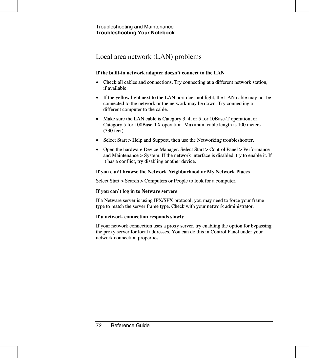 Troubleshooting and MaintenanceTroubleshooting Your Notebook72 Reference GuideLocal area network (LAN) problemsIf the built-in network adapter doesn’t connect to the LAN•  Check all cables and connections. Try connecting at a different network station,if available.•  If the yellow light next to the LAN port does not light, the LAN cable may not beconnected to the network or the network may be down. Try connecting adifferent computer to the cable.•  Make sure the LAN cable is Category 3, 4, or 5 for 10Base-T operation, orCategory 5 for 100Base-TX operation. Maximum cable length is 100 meters(330 feet).•  Select Start &gt; Help and Support, then use the Networking troubleshooter.•  Open the hardware Device Manager. Select Start &gt; Control Panel &gt; Performanceand Maintenance &gt; System. If the network interface is disabled, try to enable it. Ifit has a conflict, try disabling another device.If you can’t browse the Network Neighborhood or My Network PlacesSelect Start &gt; Search &gt; Computers or People to look for a computer.If you can’t log in to Netware serversIf a Netware server is using IPX/SPX protocol, you may need to force your frametype to match the server frame type. Check with your network administrator.If a network connection responds slowlyIf your network connection uses a proxy server, try enabling the option for bypassingthe proxy server for local addresses. You can do this in Control Panel under yournetwork connection properties.