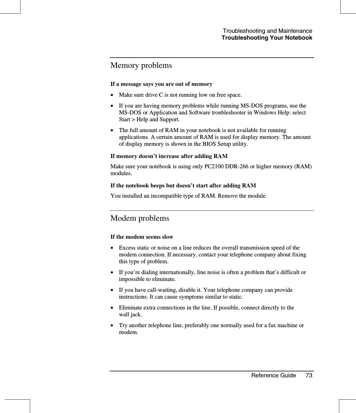 Troubleshooting and MaintenanceTroubleshooting Your NotebookReference Guide 73Memory problemsIf a message says you are out of memory•  Make sure drive C is not running low on free space.•  If you are having memory problems while running MS-DOS programs, use theMS-DOS or Application and Software troubleshooter in Windows Help: selectStart &gt; Help and Support.•  The full amount of RAM in your notebook is not available for runningapplications. A certain amount of RAM is used for display memory. The amountof display memory is shown in the BIOS Setup utility.If memory doesn’t increase after adding RAMMake sure your notebook is using only PC2100 DDR-266 or higher memory (RAM)modules.If the notebook beeps but doesn’t start after adding RAMYou installed an incompatible type of RAM. Remove the module.Modem problemsIf the modem seems slow•  Excess static or noise on a line reduces the overall transmission speed of themodem connection. If necessary, contact your telephone company about fixingthis type of problem.•  If you’re dialing internationally, line noise is often a problem that’s difficult orimpossible to eliminate.•  If you have call-waiting, disable it. Your telephone company can provideinstructions. It can cause symptoms similar to static.•  Eliminate extra connections in the line. If possible, connect directly to thewall jack.•  Try another telephone line, preferably one normally used for a fax machine ormodem.