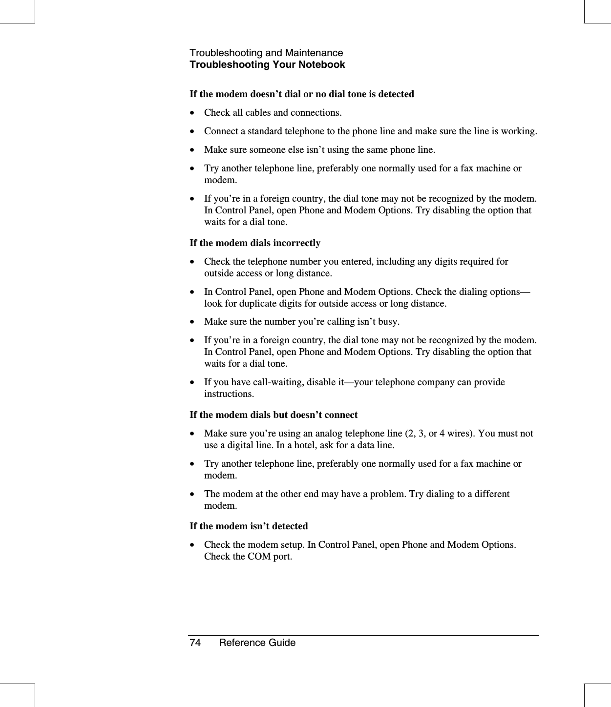 Troubleshooting and MaintenanceTroubleshooting Your Notebook74 Reference GuideIf the modem doesn’t dial or no dial tone is detected•  Check all cables and connections.•  Connect a standard telephone to the phone line and make sure the line is working.•  Make sure someone else isn’t using the same phone line.•  Try another telephone line, preferably one normally used for a fax machine ormodem.•  If you’re in a foreign country, the dial tone may not be recognized by the modem.In Control Panel, open Phone and Modem Options. Try disabling the option thatwaits for a dial tone.If the modem dials incorrectly•  Check the telephone number you entered, including any digits required foroutside access or long distance.•  In Control Panel, open Phone and Modem Options. Check the dialing options—look for duplicate digits for outside access or long distance.•  Make sure the number you’re calling isn’t busy.•  If you’re in a foreign country, the dial tone may not be recognized by the modem.In Control Panel, open Phone and Modem Options. Try disabling the option thatwaits for a dial tone.•  If you have call-waiting, disable it—your telephone company can provideinstructions.If the modem dials but doesn’t connect•  Make sure you’re using an analog telephone line (2, 3, or 4 wires). You must notuse a digital line. In a hotel, ask for a data line.•  Try another telephone line, preferably one normally used for a fax machine ormodem.•  The modem at the other end may have a problem. Try dialing to a differentmodem.If the modem isn’t detected•  Check the modem setup. In Control Panel, open Phone and Modem Options.Check the COM port.