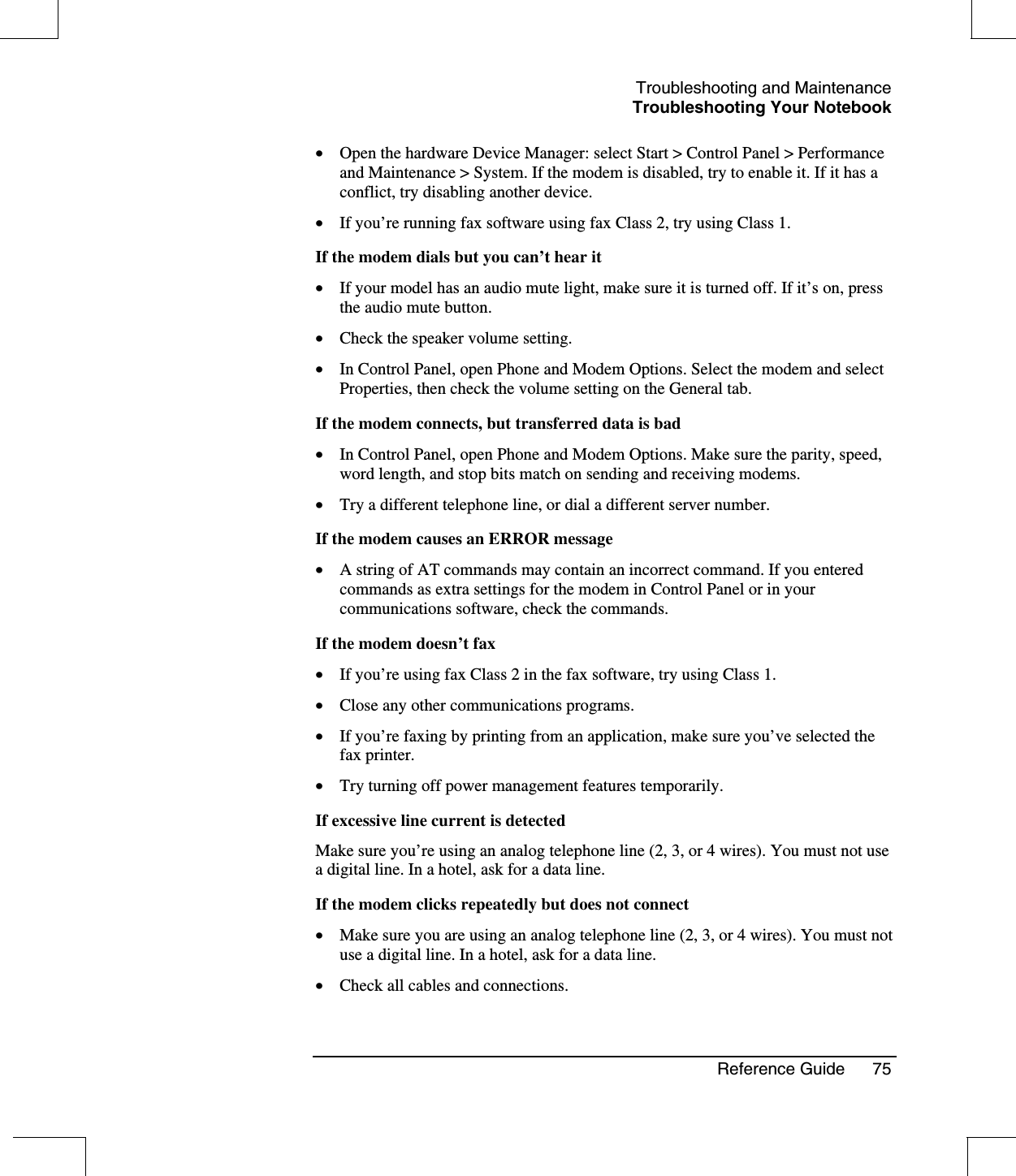 Troubleshooting and MaintenanceTroubleshooting Your NotebookReference Guide 75•  Open the hardware Device Manager: select Start &gt; Control Panel &gt; Performanceand Maintenance &gt; System. If the modem is disabled, try to enable it. If it has aconflict, try disabling another device.•  If you’re running fax software using fax Class 2, try using Class 1.If the modem dials but you can’t hear it•  If your model has an audio mute light, make sure it is turned off. If it’s on, pressthe audio mute button.•  Check the speaker volume setting.•  In Control Panel, open Phone and Modem Options. Select the modem and selectProperties, then check the volume setting on the General tab.If the modem connects, but transferred data is bad•  In Control Panel, open Phone and Modem Options. Make sure the parity, speed,word length, and stop bits match on sending and receiving modems.•  Try a different telephone line, or dial a different server number.If the modem causes an ERROR message•  A string of AT commands may contain an incorrect command. If you enteredcommands as extra settings for the modem in Control Panel or in yourcommunications software, check the commands.If the modem doesn’t fax•  If you’re using fax Class 2 in the fax software, try using Class 1.•  Close any other communications programs.•  If you’re faxing by printing from an application, make sure you’ve selected thefax printer.•  Try turning off power management features temporarily.If excessive line current is detectedMake sure you’re using an analog telephone line (2, 3, or 4 wires). You must not usea digital line. In a hotel, ask for a data line.If the modem clicks repeatedly but does not connect•  Make sure you are using an analog telephone line (2, 3, or 4 wires). You must notuse a digital line. In a hotel, ask for a data line.•  Check all cables and connections.