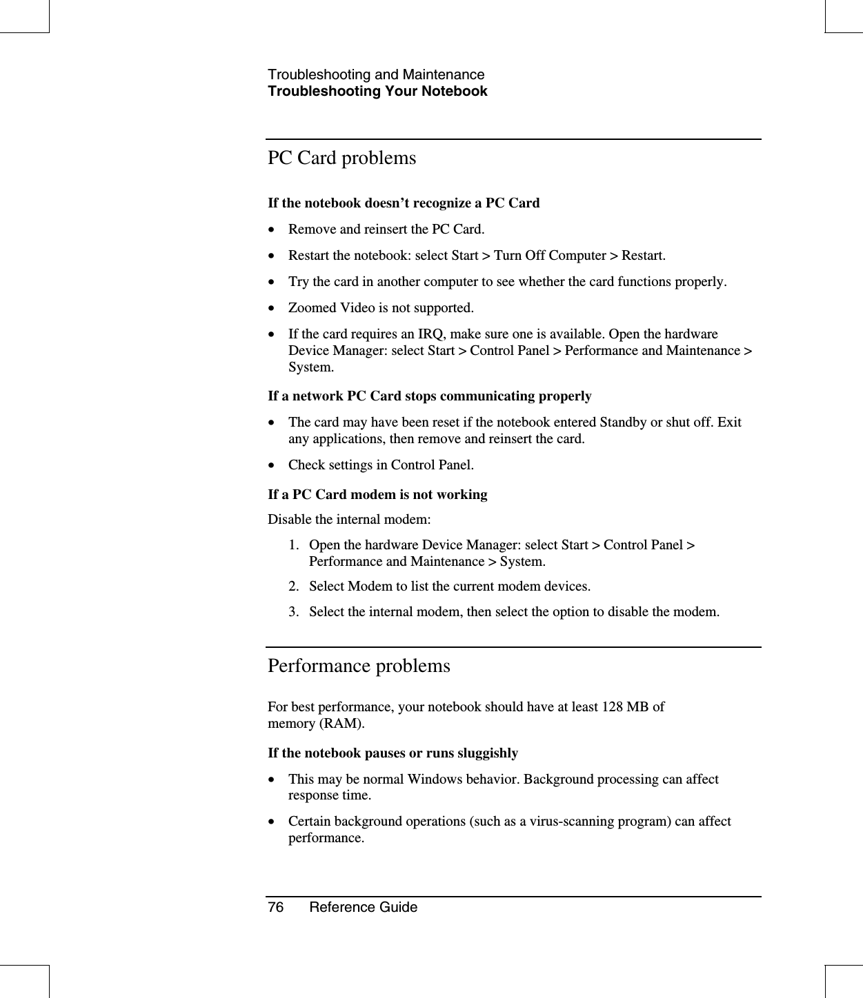 Troubleshooting and MaintenanceTroubleshooting Your Notebook76 Reference GuidePC Card problemsIf the notebook doesn’t recognize a PC Card•  Remove and reinsert the PC Card.•  Restart the notebook: select Start &gt; Turn Off Computer &gt; Restart.•  Try the card in another computer to see whether the card functions properly.•  Zoomed Video is not supported.•  If the card requires an IRQ, make sure one is available. Open the hardwareDevice Manager: select Start &gt; Control Panel &gt; Performance and Maintenance &gt;System.If a network PC Card stops communicating properly•  The card may have been reset if the notebook entered Standby or shut off. Exitany applications, then remove and reinsert the card.•  Check settings in Control Panel.If a PC Card modem is not workingDisable the internal modem:1. Open the hardware Device Manager: select Start &gt; Control Panel &gt;Performance and Maintenance &gt; System.2. Select Modem to list the current modem devices.3. Select the internal modem, then select the option to disable the modem.Performance problemsFor best performance, your notebook should have at least 128 MB ofmemory (RAM).If the notebook pauses or runs sluggishly•  This may be normal Windows behavior. Background processing can affectresponse time.•  Certain background operations (such as a virus-scanning program) can affectperformance.
