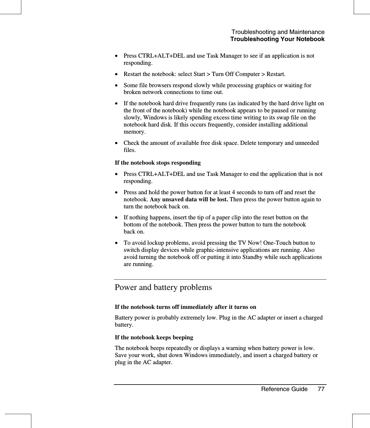 Troubleshooting and MaintenanceTroubleshooting Your NotebookReference Guide 77•  Press CTRL+ALT+DEL and use Task Manager to see if an application is notresponding.•  Restart the notebook: select Start &gt; Turn Off Computer &gt; Restart.•  Some file browsers respond slowly while processing graphics or waiting forbroken network connections to time out.•  If the notebook hard drive frequently runs (as indicated by the hard drive light onthe front of the notebook) while the notebook appears to be paused or runningslowly, Windows is likely spending excess time writing to its swap file on thenotebook hard disk. If this occurs frequently, consider installing additionalmemory.•  Check the amount of available free disk space. Delete temporary and unneededfiles.If the notebook stops responding•  Press CTRL+ALT+DEL and use Task Manager to end the application that is notresponding.•  Press and hold the power button for at least 4 seconds to turn off and reset thenotebook. Any unsaved data will be lost. Then press the power button again toturn the notebook back on.•  If nothing happens, insert the tip of a paper clip into the reset button on thebottom of the notebook. Then press the power button to turn the notebookback on.•  To avoid lockup problems, avoid pressing the TV Now! One-Touch button toswitch display devices while graphic-intensive applications are running. Alsoavoid turning the notebook off or putting it into Standby while such applicationsare running.Power and battery problemsIf the notebook turns off immediately after it turns onBattery power is probably extremely low. Plug in the AC adapter or insert a chargedbattery.If the notebook keeps beepingThe notebook beeps repeatedly or displays a warning when battery power is low.Save your work, shut down Windows immediately, and insert a charged battery orplug in the AC adapter.