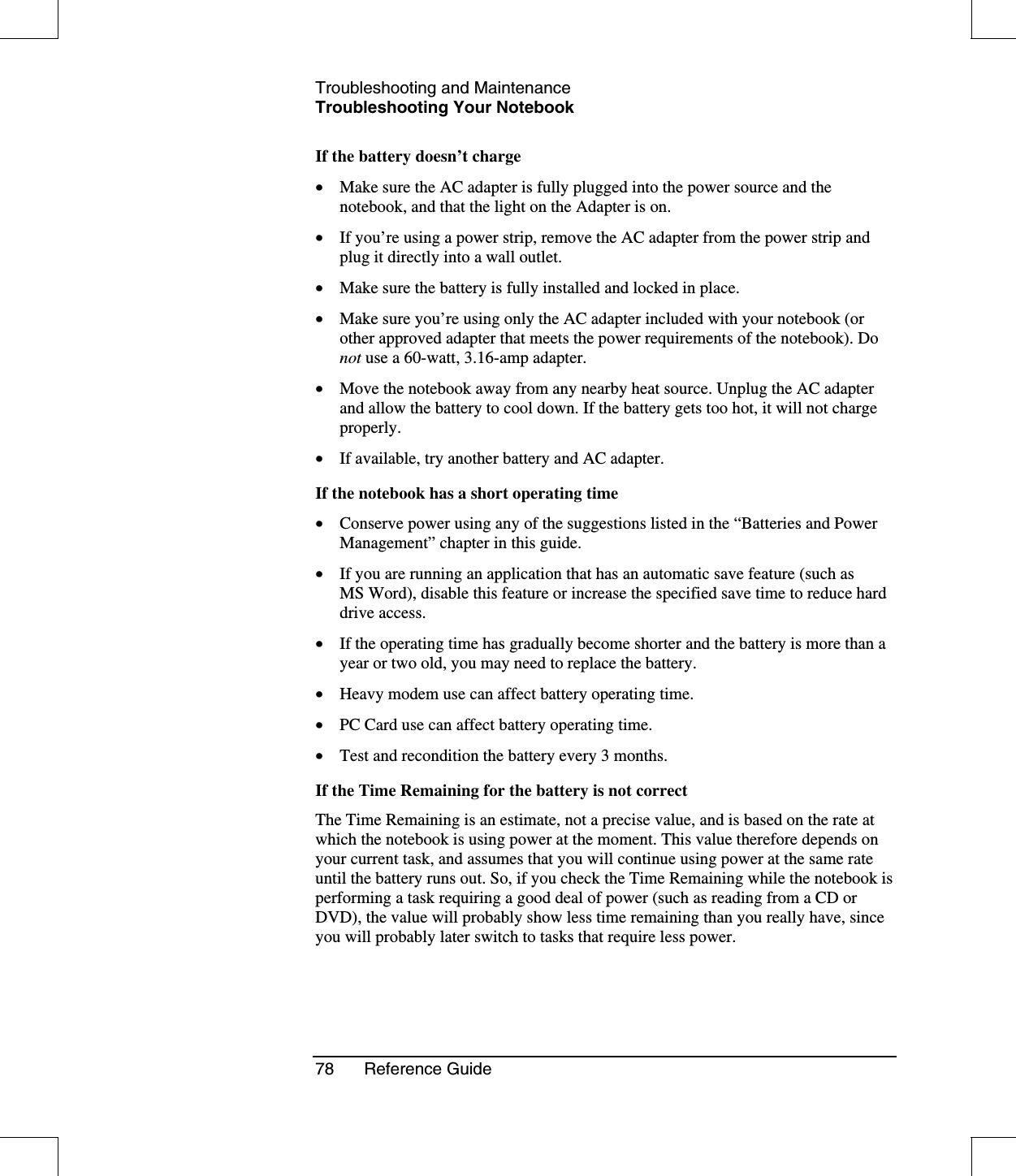 Troubleshooting and MaintenanceTroubleshooting Your Notebook78 Reference GuideIf the battery doesn’t charge•  Make sure the AC adapter is fully plugged into the power source and thenotebook, and that the light on the Adapter is on.•  If you’re using a power strip, remove the AC adapter from the power strip andplug it directly into a wall outlet.•  Make sure the battery is fully installed and locked in place.•  Make sure you’re using only the AC adapter included with your notebook (orother approved adapter that meets the power requirements of the notebook). Donot use a 60-watt, 3.16-amp adapter.•  Move the notebook away from any nearby heat source. Unplug the AC adapterand allow the battery to cool down. If the battery gets too hot, it will not chargeproperly.•  If available, try another battery and AC adapter.If the notebook has a short operating time•  Conserve power using any of the suggestions listed in the “Batteries and PowerManagement”chapter in this guide.•  If you are running an application that has an automatic save feature (such asMS Word), disable this feature or increase the specified save time to reduce harddrive access.•  If the operating time has gradually become shorter and the battery is more than ayear or two old, you may need to replace the battery.•  Heavy modem use can affect battery operating time.•  PC Card use can affect battery operating time.•  Test and recondition the battery every 3 months.If the Time Remaining for the battery is not correctThe Time Remaining is an estimate, not a precise value, and is based on the rate atwhich the notebook is using power at the moment. This value therefore depends onyour current task, and assumes that you will continue using power at the same rateuntil the battery runs out. So, if you check the Time Remaining while the notebook isperforming a task requiring a good deal of power (such as reading from a CD orDVD), the value will probably show less time remaining than you really have, sinceyou will probably later switch to tasks that require less power.