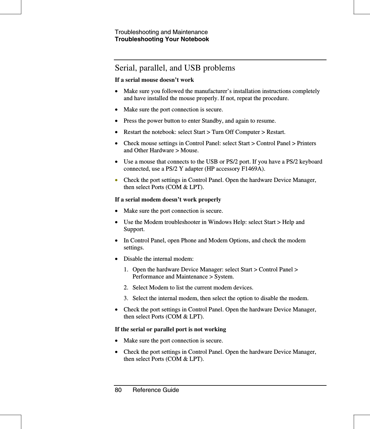 Troubleshooting and MaintenanceTroubleshooting Your Notebook80 Reference GuideSerial, parallel, and USB problemsIf a serial mouse doesn’t work•  Make sure you followed the manufacturer’s installation instructions completelyand have installed the mouse properly. If not, repeat the procedure.•  Make sure the port connection is secure.•  Press the power button to enter Standby, and again to resume.•  Restart the notebook: select Start &gt; Turn Off Computer &gt; Restart.•  Check mouse settings in Control Panel: select Start &gt; Control Panel &gt; Printersand Other Hardware &gt; Mouse.•  Use a mouse that connects to the USB or PS/2 port. If you have a PS/2 keyboardconnected, use a PS/2 Y adapter (HP accessory F1469A).•  Check the port settings in Control Panel. Open the hardware Device Manager,then select Ports (COM &amp; LPT).If a serial modem doesn’t work properly•  Make sure the port connection is secure.•  Use the Modem troubleshooter in Windows Help: select Start &gt; Help andSupport.•  In Control Panel, open Phone and Modem Options, and check the modemsettings.•  Disable the internal modem:1. Open the hardware Device Manager: select Start &gt; Control Panel &gt;Performance and Maintenance &gt; System.2. Select Modem to list the current modem devices.3. Select the internal modem, then select the option to disable the modem.•  Check the port settings in Control Panel. Open the hardware Device Manager,then select Ports (COM &amp; LPT).If the serial or parallel port is not working•  Make sure the port connection is secure.•  Check the port settings in Control Panel. Open the hardware Device Manager,then select Ports (COM &amp; LPT).