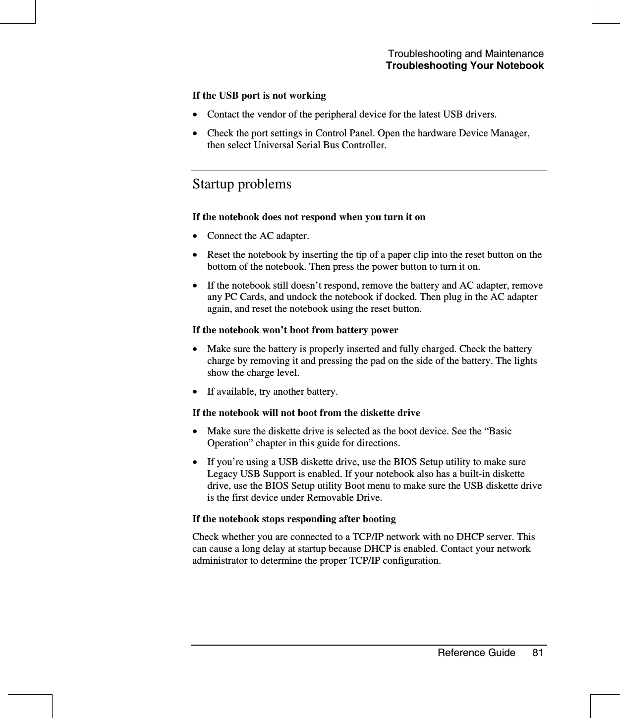 Troubleshooting and MaintenanceTroubleshooting Your NotebookReference Guide 81If the USB port is not working•  Contact the vendor of the peripheral device for the latest USB drivers.•  Check the port settings in Control Panel. Open the hardware Device Manager,then select Universal Serial Bus Controller.Startup problemsIf the notebook does not respond when you turn it on•  Connect the AC adapter.•  Reset the notebook by inserting the tip of a paper clip into the reset button on thebottom of the notebook. Then press the power button to turn it on.•  If the notebook still doesn’t respond, remove the battery and AC adapter, removeany PC Cards, and undock the notebook if docked. Then plug in the AC adapteragain, and reset the notebook using the reset button.If the notebook won’t boot from battery power•  Make sure the battery is properly inserted and fully charged. Check the batterycharge by removing it and pressing the pad on the side of the battery. The lightsshow the charge level.•  If available, try another battery.If the notebook will not boot from the diskette drive•  Make sure the diskette drive is selected as the boot device. See the “BasicOperation”chapter in this guide for directions.•  If you’re using a USB diskette drive, use the BIOS Setup utility to make sureLegacy USB Support is enabled. If your notebook also has a built-in diskettedrive, use the BIOS Setup utility Boot menu to make sure the USB diskette driveis the first device under Removable Drive.If the notebook stops responding after bootingCheck whether you are connected to a TCP/IP network with no DHCP server. Thiscan cause a long delay at startup because DHCP is enabled. Contact your networkadministrator to determine the proper TCP/IP configuration.