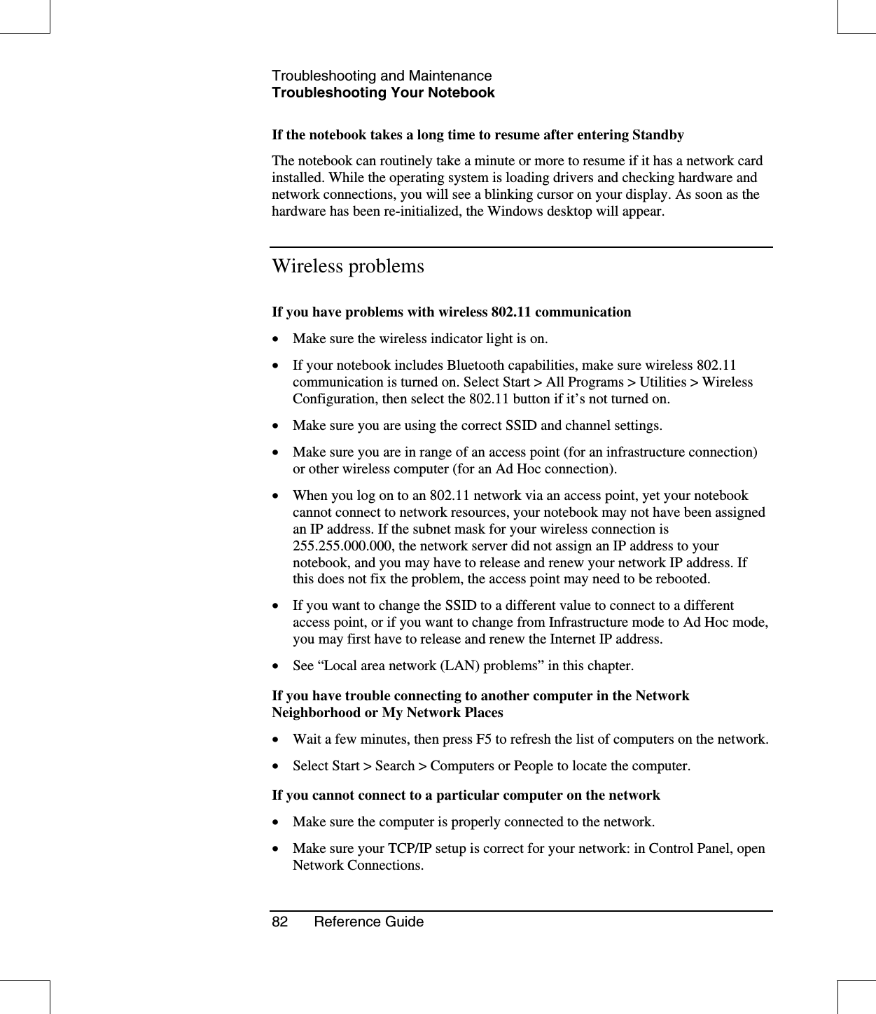 Troubleshooting and MaintenanceTroubleshooting Your Notebook82 Reference GuideIf the notebook takes a long time to resume after entering StandbyThe notebook can routinely take a minute or more to resume if it has a network cardinstalled. While the operating system is loading drivers and checking hardware andnetwork connections, you will see a blinking cursor on your display. As soon as thehardware has been re-initialized, the Windows desktop will appear.Wireless problemsIf you have problems with wireless 802.11 communication•  Make sure the wireless indicator light is on.•  If your notebook includes Bluetooth capabilities, make sure wireless 802.11communication is turned on. Select Start &gt; All Programs &gt; Utilities &gt; WirelessConfiguration, then select the 802.11 button if it’s not turned on.•  Make sure you are using the correct SSID and channel settings.•  Make sure you are in range of an access point (for an infrastructure connection)or other wireless computer (for an Ad Hoc connection).•  When you log on to an 802.11 network via an access point, yet your notebookcannot connect to network resources, your notebook may not have been assignedan IP address. If the subnet mask for your wireless connection is255.255.000.000, the network server did not assign an IP address to yournotebook, and you may have to release and renew your network IP address. Ifthis does not fix the problem, the access point may need to be rebooted.•  If you want to change the SSID to a different value to connect to a differentaccess point, or if you want to change from Infrastructure mode to Ad Hoc mode,you may first have to release and renew the Internet IP address.•  See “Local area network (LAN) problems”in this chapter.If you have trouble connecting to another computer in the NetworkNeighborhood or My Network Places•  Wait a few minutes, then press F5 to refresh the list of computers on the network.•  Select Start &gt; Search &gt; Computers or People to locate the computer.If you cannot connect to a particular computer on the network•  Make sure the computer is properly connected to the network.•  Make sure your TCP/IP setup is correct for your network: in Control Panel, openNetwork Connections.