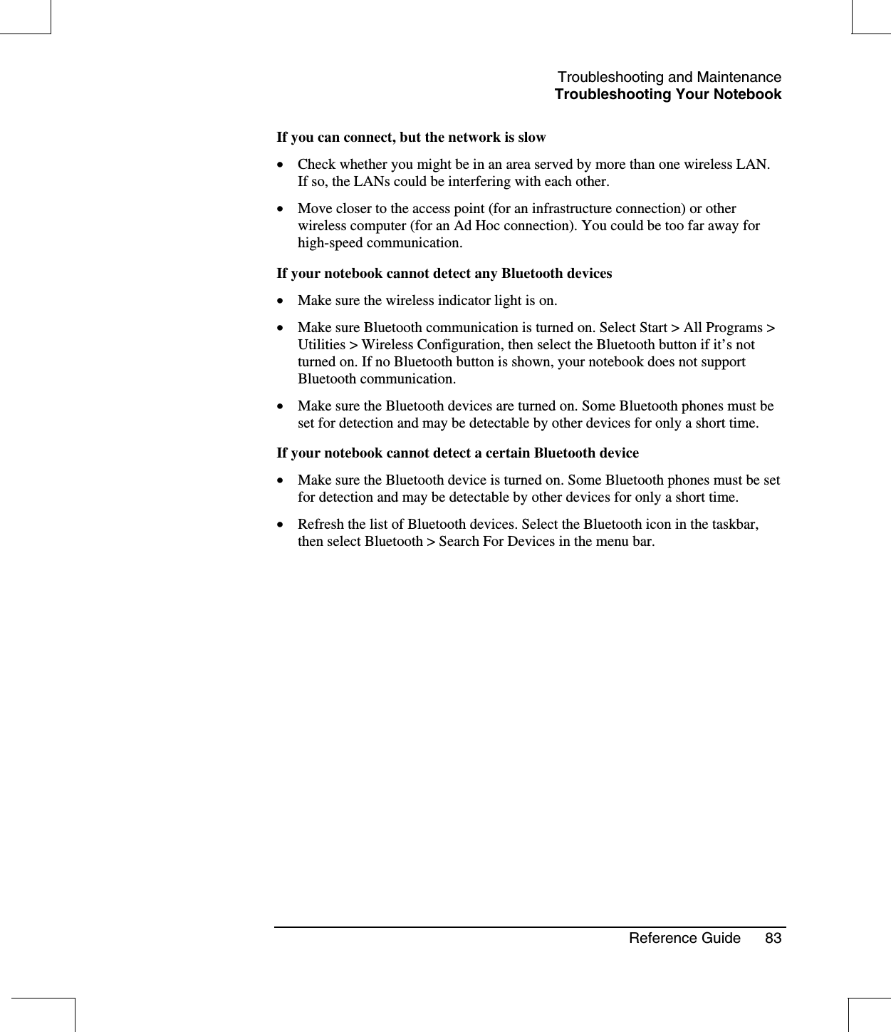 Troubleshooting and MaintenanceTroubleshooting Your NotebookReference Guide 83If you can connect, but the network is slow•  Check whether you might be in an area served by more than one wireless LAN.If so, the LANs could be interfering with each other.•  Move closer to the access point (for an infrastructure connection) or otherwireless computer (for an Ad Hoc connection). You could be too far away forhigh-speed communication.If your notebook cannot detect any Bluetooth devices•  Make sure the wireless indicator light is on.•  Make sure Bluetooth communication is turned on. Select Start &gt; All Programs &gt;Utilities &gt; Wireless Configuration, then select the Bluetooth button if it’s notturned on. If no Bluetooth button is shown, your notebook does not supportBluetooth communication.•  Make sure the Bluetooth devices are turned on. Some Bluetooth phones must beset for detection and may be detectable by other devices for only a short time.If your notebook cannot detect a certain Bluetooth device•  Make sure the Bluetooth device is turned on. Some Bluetooth phones must be setfor detection and may be detectable by other devices for only a short time.•  Refresh the list of Bluetooth devices. Select the Bluetooth icon in the taskbar,then select Bluetooth &gt; Search For Devices in the menu bar.