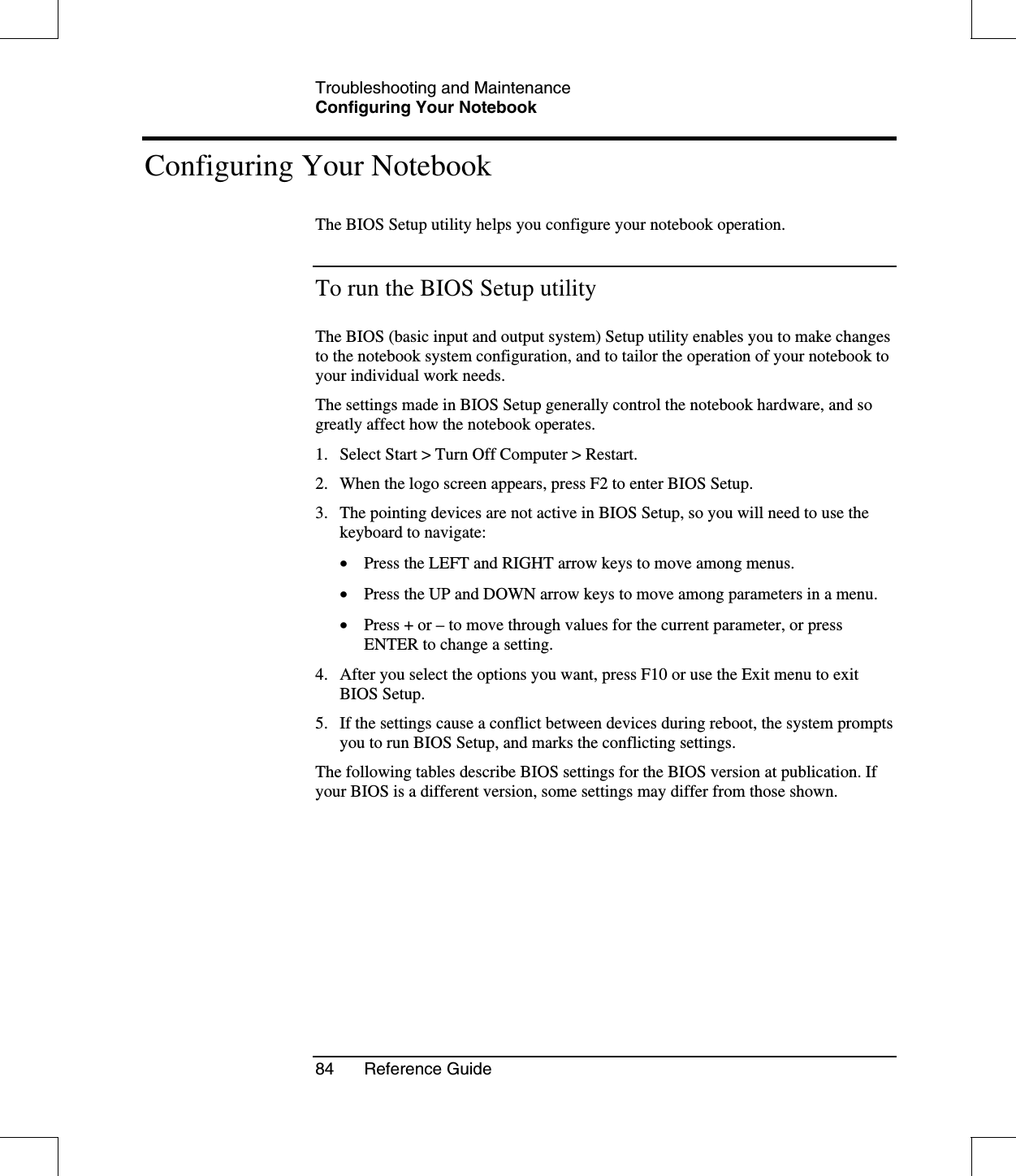 Troubleshooting and MaintenanceConfiguring Your Notebook84 Reference GuideConfiguring Your NotebookThe BIOS Setup utility helps you configure your notebook operation.To run the BIOS Setup utilityThe BIOS (basic input and output system) Setup utility enables you to make changesto the notebook system configuration, and to tailor the operation of your notebook toyour individual work needs.The settings made in BIOS Setup generally control the notebook hardware, and sogreatly affect how the notebook operates.1. Select Start &gt; Turn Off Computer &gt; Restart.2. When the logo screen appears, press F2 to enter BIOS Setup.3. The pointing devices are not active in BIOS Setup, so you will need to use thekeyboard to navigate:•  Press the LEFT and RIGHT arrow keys to move among menus.•  Press the UP and DOWN arrow keys to move among parameters in a menu.•  Press + or –to move through values for the current parameter, or pressENTER to change a setting.4. After you select the options you want, press F10 or use the Exit menu to exitBIOS Setup.5. If the settings cause a conflict between devices during reboot, the system promptsyou to run BIOS Setup, and marks the conflicting settings.The following tables describe BIOS settings for the BIOS version at publication. Ifyour BIOS is a different version, some settings may differ from those shown.
