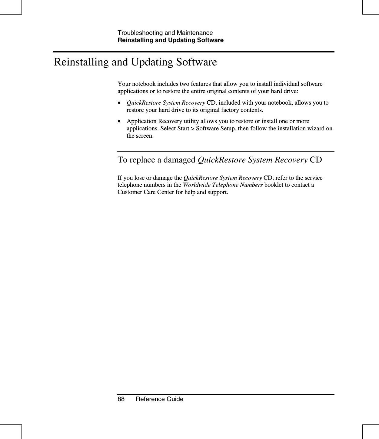 Troubleshooting and MaintenanceReinstalling and Updating Software88 Reference GuideReinstalling and Updating SoftwareYour notebook includes two features that allow you to install individual softwareapplications or to restore the entire original contents of your hard drive:•  QuickRestore System Recovery CD, included with your notebook, allows you torestore your hard drive to its original factory contents.•  Application Recovery utility allows you to restore or install one or moreapplications. Select Start &gt; Software Setup, then follow the installation wizard onthe screen.To replace a damaged QuickRestore System Recovery CDIf you lose or damage the QuickRestore System Recovery CD, refer to the servicetelephone numbers in the Worldwide Telephone Numbers booklet to contact aCustomer Care Center for help and support.