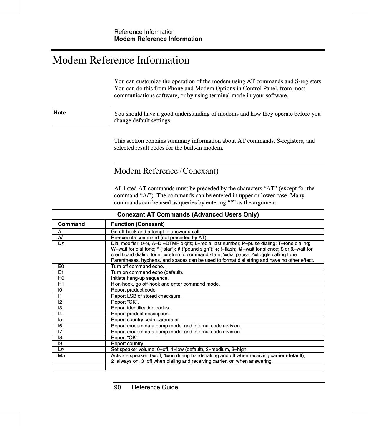 Reference InformationModem Reference Information90 Reference GuideModem Reference InformationYou can customize the operation of the modem using AT commands and S-registers.You can do this from Phone and Modem Options in Control Panel, from mostcommunications software, or by using terminal mode in your software.Note You should have a good understanding of modems and how they operate before youchange default settings.This section contains summary information about AT commands, S-registers, andselected result codes for the built-in modem.Modem Reference (Conexant)All listed AT commands must be preceded by the characters “AT”(except for thecommand “A/”). The commands can be entered in upper or lower case. Manycommands can be used as queries by entering “?”as the argument.Conexant AT Commands (Advanced Users Only)Command Function (Conexant)A Go off-hook and attempt to answer a call.A/ Re-execute command (not preceded by AT).DnDial modifier: 0–9, A–D =DTMF digits; L=redial last number; P=pulse dialing; T=tone dialing;W=wait for dial tone; * (“star”); # (“pound sign”); +; !=flash; @=wait for silence; $ or &amp;=wait forcredit card dialing tone; ,=return to command state; ‘=dial pause; ^=toggle calling tone.Parentheses, hyphens, and spaces can be used to format dial string and have no other effect.E0 Turn off command echo.E1 Turn on command echo (default).H0 Initiate hang-up sequence.H1 If on-hook, go off-hook and enter command mode.I0 Report product code.I1 Report LSB of stored checksum.I2 Report “OK”.I3 Report identification codes.I4 Report product description.I5 Report country code parameter.I6 Report modem data pump model and internal code revision.I7 Report modem data pump model and internal code revision.I8 Report “OK”.I9 Report country.LnSet speaker volume: 0=off, 1=low (default), 2=medium, 3=high.MnActivate speaker: 0=off, 1=on during handshaking and off when receiving carrier (default),2=always on, 3=off when dialing and receiving carrier, on when answering.