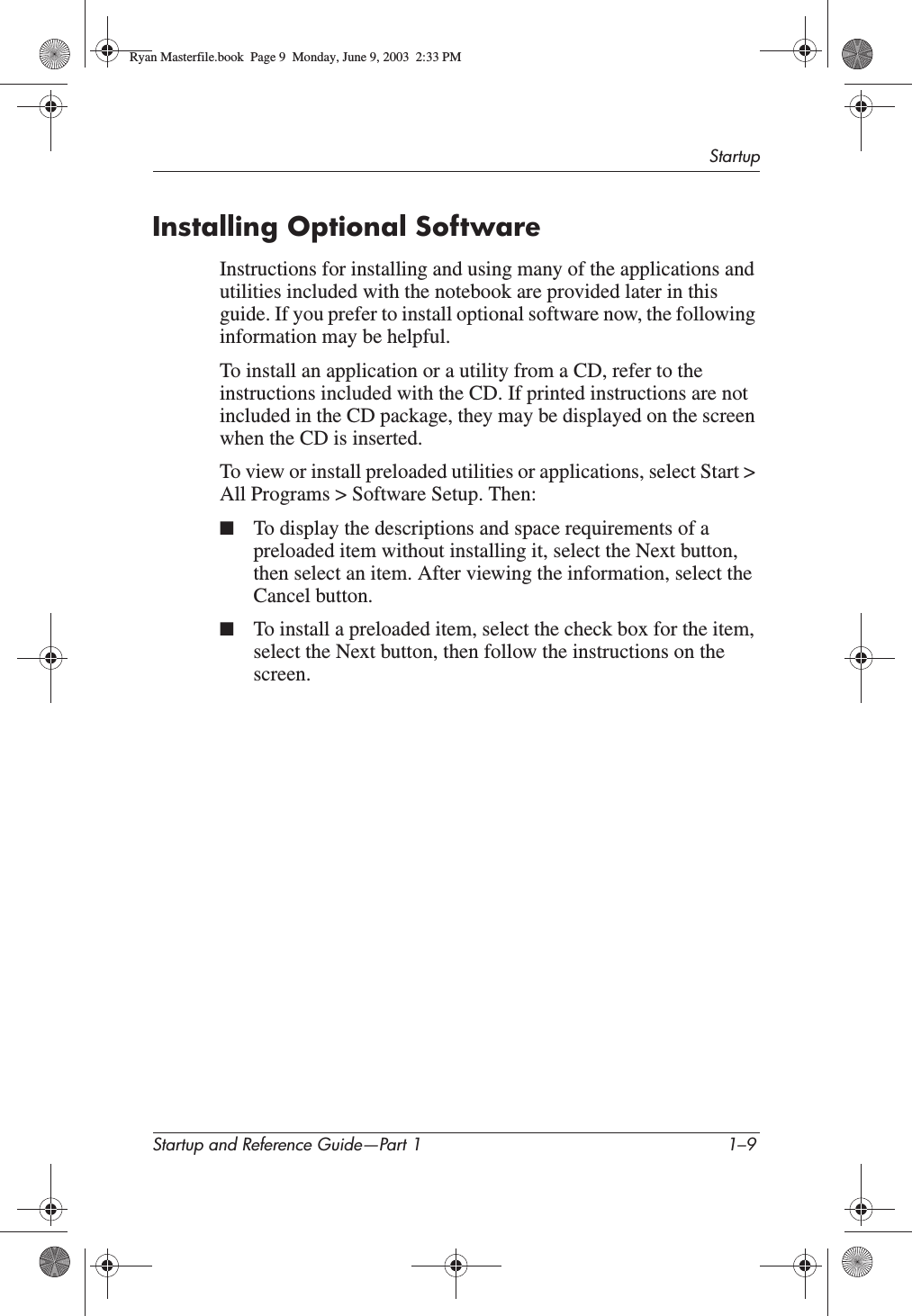 StartupStartup and Reference Guide—Part 1 1–9Installing Optional SoftwareInstructions for installing and using many of the applications and utilities included with the notebook are provided later in this guide. If you prefer to install optional software now, the following information may be helpful.To install an application or a utility from a CD, refer to the instructions included with the CD. If printed instructions are not included in the CD package, they may be displayed on the screen when the CD is inserted.To view or install preloaded utilities or applications, select Start &gt; All Programs &gt; Software Setup. Then:■To display the descriptions and space requirements of a preloaded item without installing it, select the Next button, then select an item. After viewing the information, select the Cancel button.■To install a preloaded item, select the check box for the item, select the Next button, then follow the instructions on the screen.Ryan Masterfile.book  Page 9  Monday, June 9, 2003  2:33 PM