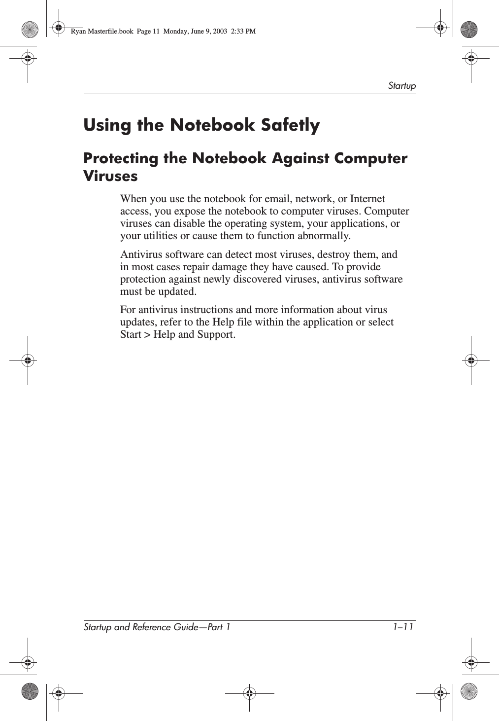 StartupStartup and Reference Guide—Part 1 1–11Using the Notebook SafetlyProtecting the Notebook Against Computer VirusesWhen you use the notebook for email, network, or Internet access, you expose the notebook to computer viruses. Computer viruses can disable the operating system, your applications, or your utilities or cause them to function abnormally.Antivirus software can detect most viruses, destroy them, and in most cases repair damage they have caused. To provide protection against newly discovered viruses, antivirus software must be updated. For antivirus instructions and more information about virus updates, refer to the Help file within the application or select Start &gt; Help and Support.Ryan Masterfile.book  Page 11  Monday, June 9, 2003  2:33 PM