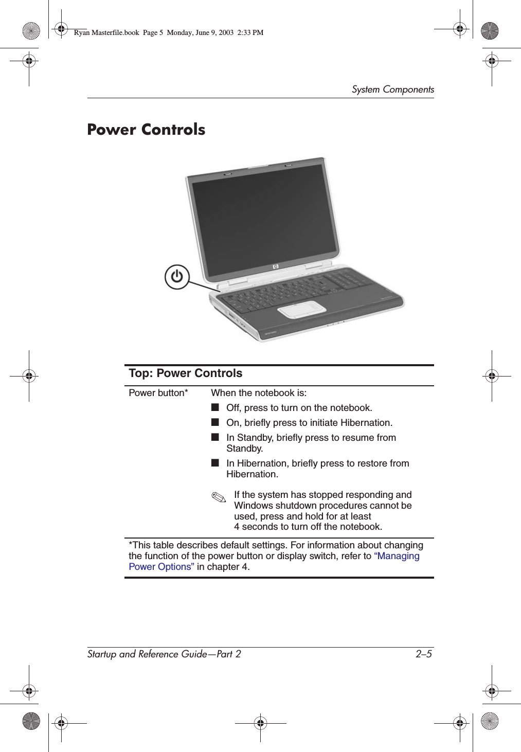 System ComponentsStartup and Reference Guide—Part 2 2–5Power ControlsTop: Power ControlsPower button* When the notebook is:■Off, press to turn on the notebook.■On, briefly press to initiate Hibernation.■In Standby, briefly press to resume from Standby.■In Hibernation, briefly press to restore from Hibernation.✎If the system has stopped responding and Windows shutdown procedures cannot be used, press and hold for at least 4 seconds to turn off the notebook.*This table describes default settings. For information about changing the function of the power button or display switch, refer to “ManagingPower Options” in chapter 4.Ryan Masterfile.book  Page 5  Monday, June 9, 2003  2:33 PM